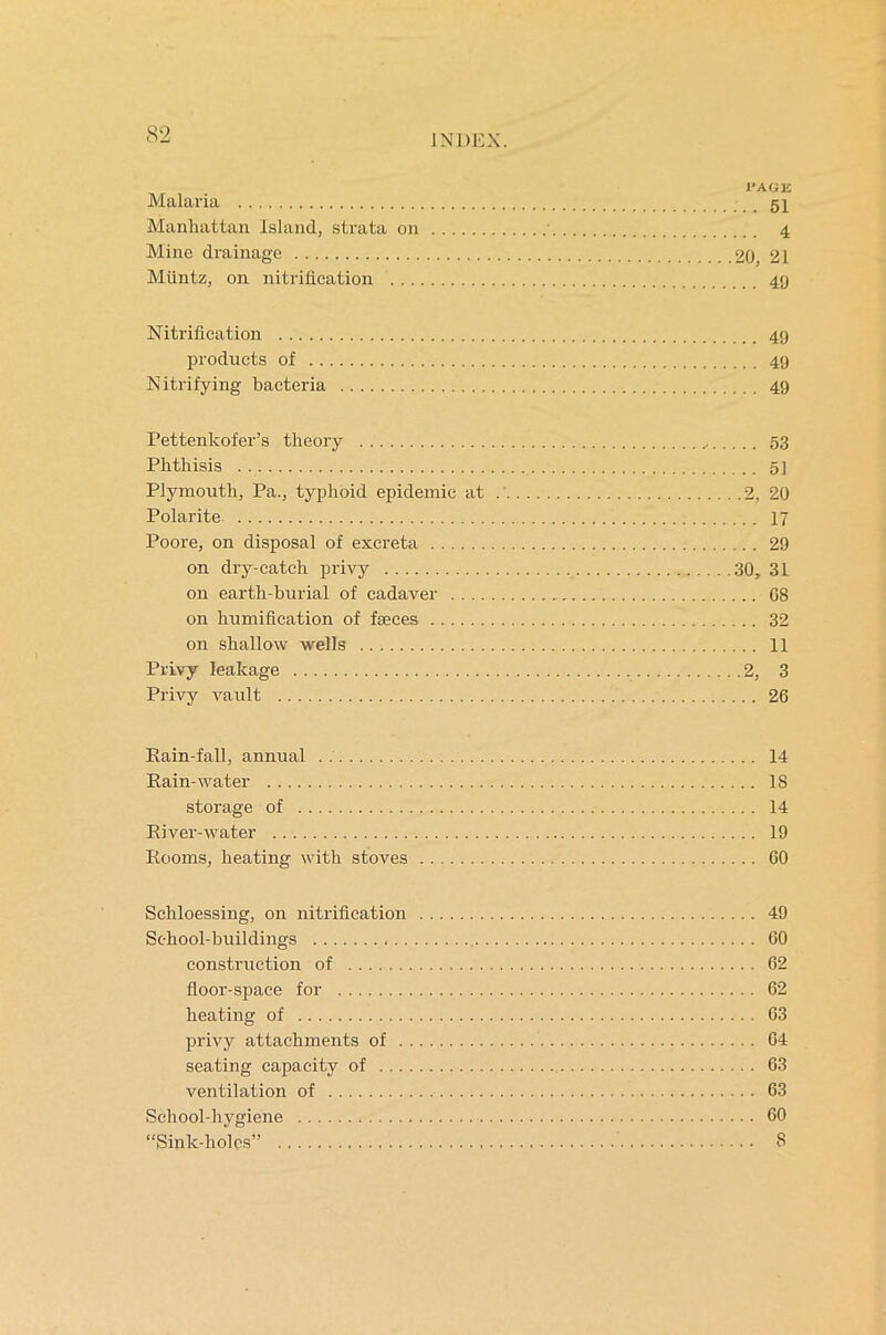 I’AGK Malaria 51 Manhattan Island, strata on 4 Mine drainage 20, 21 Miintz, on nitrification 49 Nitrification 49 products of 49 Nitrifying bacteria 49 Pettenkofer’s theory ,, 53 Phthisis 5] Plymouth, Pa., typhoid epidemic at 2, 20 Polarite 17 Poore, on disposal of excreta 29 on dry-catch privy 30, 31 on earth-burial of cadaver 08 on humification of fseces 32 on shallow wells 11 Privy leakage 2, 3 Privy vault 26 Rain-fall, annual 14 Rain-water IS storage of 14 River-water 19 Rooms, heating with stoves 60 Schloessing, on nitrification 49 School-buildings 60 construction of 62 floor-space for 62 heating of 63 privy attachments of 64 seating capacity of 63 ventilation of 63 School-hygiene 60 “Sink-holes” 8