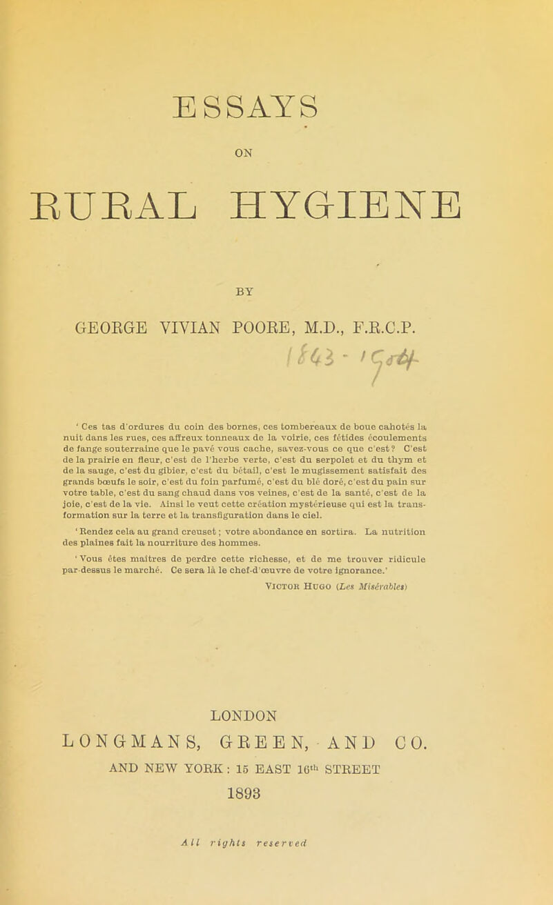 ON RURAL HYGIENE GEORGE VIVIAN POORE, M.D., E.R.C.P. * Ces tas d'ordures du coin des homes, ces tombereaux de boue cahotes la nuit dans les rues, ces affreux tonneaux de la voirie, ces fetides ecoulements de fange souterraine que le pave vous cache, savez-vous ce que c’est? C’est de la prairie en fleur, c’est de l'herbe verte, c’est du serpolet et du thym et de la sauge, c’est du gibier, c’est du betail, c’est le mugissement satisfait des grands bceufs le soir, c'est du foin parfume, c’est du ble dore, c’est du pain sur votre table, c’est du sang chaud dans vos veines, c’est de la sante, c’est de la joie, c'est de la vie. Ainsi le veut cette creation mysterieuse qui est la trans- formation sur la terre et la transfiguration dans le ciel. ‘ Rendez cela au grand creuset; votre abondance en sortira. La nutrition des plaiues fait la nourriture des hommes. ‘ Vous etes maitres de perdre cette richesse, et de me trouver ridicule par-dessus le marche. Ce sera la le chef-d’oeuvre de votre ignorance.’ Victor Hugo (Les Miserablet) LONGMANS, GREEN, AND CO. AND NEW YORK : 15 EAST 16th STREET 1893 BY LONDON All rights reserved