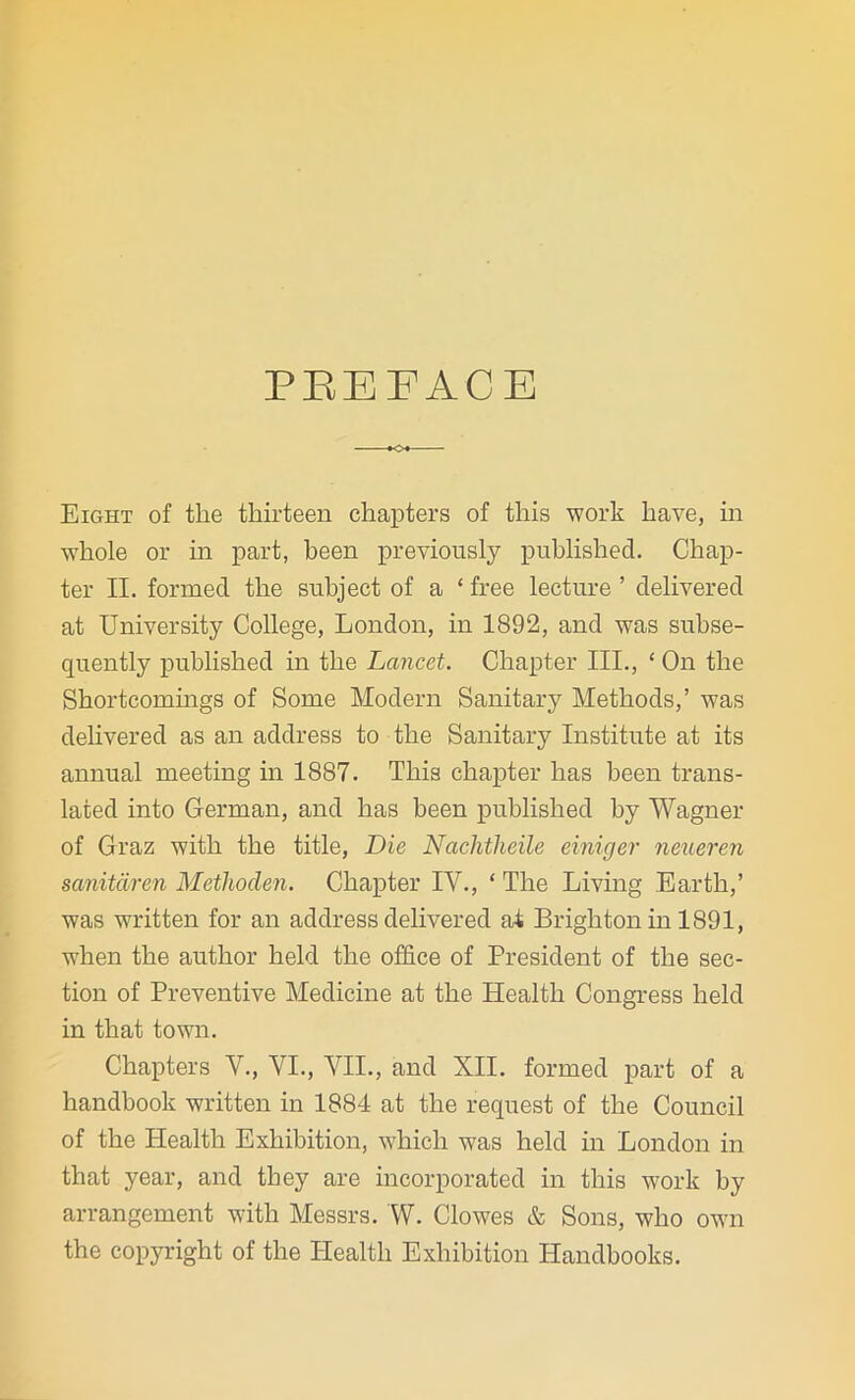 PREFACE Eight of the thirteen chapters of this work have, in whole or in part, been previously published. Chap- ter II. formed the subject of a ‘ free lecture ’ delivered at University College, London, in 1892, and was subse- quently published in the Lancet. Chapter III., ‘ On the Shortcomings of Some Modern Sanitary Methods,’ was delivered as an address to the Sanitary Institute at its annual meeting in 1887. This chapter has been trans- lated into German, and has been published by Wagner of Graz with the title, Die Nachtlieile einiger neueren sanitdren Methoden. Chapter IV., ‘ The Living Earth,’ was written for an address delivered at Brighton in 1891, when the author held the office of President of the sec- tion of Preventive Medicine at the Health Congress held in that town. Chapters V., VI., VII., and XII. formed part of a handbook written in 1884 at the request of the Council of the Health Exhibition, which was held in London in that year, and they are incorporated in this work by arrangement with Messrs. W. Clowes & Sons, who own the copyright of the Health Exhibition Handbooks.