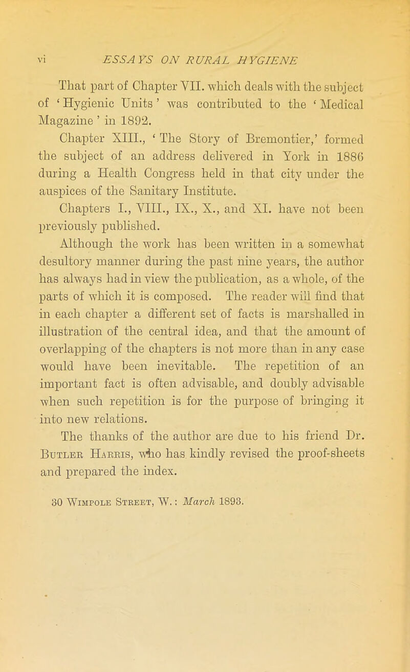 That part of Chapter VII. which deals with the subject of 4 Hygienic Units ’ was contributed to the 4 Medical Magazine ’ in 1892. Chapter XIII., 4 The Story of Bremontier,’ formed the subject of an address delivered in York in 1886 during a Health Congress held in that city under the auspices of the Sanitary Institute. Chapters I., VIII., IX., X., and XI. have not been previously published. Although the work has been written in a somewhat desultory manner during the past nine years, the author has always had in view the publication, as a whole, of the parts of which it is composed. The reader will find that in each chapter a different set of facts is marshalled in illustration of the central idea, and that the amount of overlapping of the chapters is not more than in any case would have been inevitable. The repetition of an important fact is often advisable, and doubly advisable when such repetition is for the purpose of bringing it into new relations. The thanks of the author are due to his friend Dr. Butler Harris, who has kindly revised the proof-sheets and prepared the index. 30 Wimpole Street, AY.: March 1893.