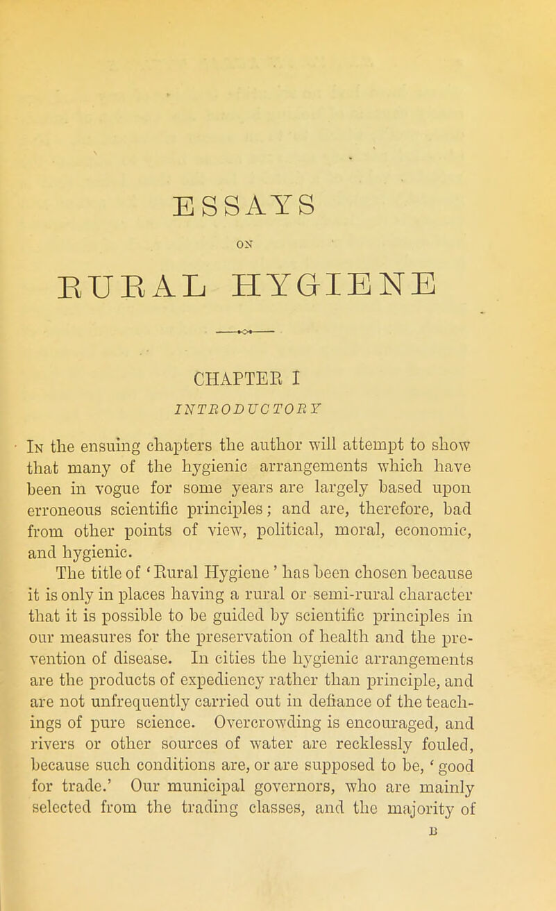 ox EUEAL HYGIENE CHAPTER I INTRODUCTORY In the ensuing chapters the author will attempt to show that many of the hygienic arrangements which have been in vogue for some years are largely based upon erroneous scientific principles; and are, therefore, bad from other points of view, political, moral, economic, and hygienic. The title of ‘ Rural Hygiene ’ has been chosen because it is only in places having a rural or semi-rural character that it is possible to he guided by scientific principles in our measures for the preservation of health and the pre- vention of disease. In cities the hygienic arrangements are the products of expediency rather than principle, and are not unfrequently carried out in defiance of the teach- ings of pure science. Overcrowding is encouraged, and rivers or other sources of water are recklessly fouled, because such conditions are, or are supposed to be, ‘ good for trade.’ Our municipal governors, who are mainly selected from the trading classes, and the majority of 1J