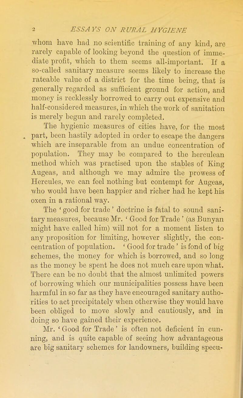 whom have had no scientific training of any kind, are rarely capable of looking beyond the question of imme- diate profit, which to them seems all-important. If a so-called sanitary measure seems likely to increase the rateable value of a district for the time being, that is generally regarded as sufficient ground for action, and money is recklessly borrowed to carry out expensive and half-considered measures, in which the work of sanitation is merely begun and rarely completed. The hygienic measures of cities have, for the most * part, been hastily adopted in order to escape the dangers which are inseparable from an undue concentration of population. They may be compared to the herculean method which was practised upon the stables of King Augeas, and although wre may admire the prowess of Hercules, we can feel nothing but contempt for Augeas, who would have been happier and richer had he kept his oxen in a rational way. The ‘ good for trade ’ doctrine is fatal to sound sani- tary measures, because Mr. £ Good for Trade ’ (as Bunyan might have called him) will not for a moment listen to any proposition for limiting, however slightly, the con- centration of population. ‘ Good for trade ’ is fond of big schemes, the money for which is borrowed, and so long as the money be spent he does not much care upon what. There can be no doubt that the almost unlimited powers of borrowing which our municipalities possess have been harmful in so far as they have encouraged sanitary autho- rities to act precipitately when otherwise they would have been obliged to move slowly and cautiously, and in doing so have gained their experience. Mr. ‘ Good for Trade ’ is often not deficient in cun- ning, and is quite capable of seeing how advantageous are big sanitary schemes for landowners, building specu-