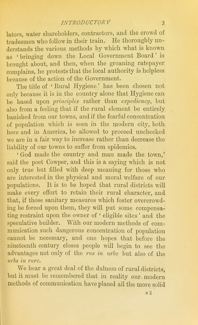 lators, water shareholders, contractors, and the crowd of tradesmen who follow in their train. He thoroughly un- derstands the various methods by which what is known as * bringing down the Local Government Board ’ is brought about, and then, when the groaning ratepayer complains, he protests that the local authority is helpless because of the action of the Government. The title of ‘ Rural Hygiene ’ has been chosen not only because it is in the country alone that Hygiene can be based upon principles rather than expediency, but also from a feeling that if the rural element be entirely banished from our towns, and if the fearful concentration of population which is seen in the modern city, both here and in America, be allowed to proceed unchecked we are in a fair way to increase rather than decrease the liability of our towns to suffer from epidemics. ‘ God made the country and man made the town,’ said the poet Cowper, and this is a saying which is not only true but filled with deep meaning for those who are interested in the physical and moral welfare of our populations. It is to be hoped that rural districts will make every effort to retain their rural character, and that, if those sanitary measures which foster overcrowd- ing be forced upon them, they will put some compensa- ting restraint upon the owner of £ eligible sites ’ and the speculative builder. With our modern methods of com- munication such dangerous concentration of population cannot be necessary, and one hopes that before the nineteenth century closes people will begin to see the advantages not only of the rus in urbe but also of the urbs in rure. We hear a great deal of the dulness of rural districts, but it must be remembered that in reality our- modern methods of communication have placed all the more solid