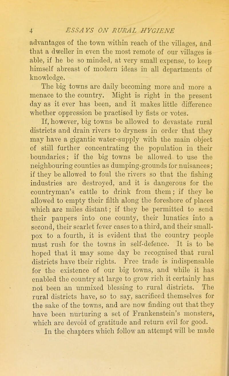 advantages of the town within reach of the villages, and that a dweller in even the most remote of our villages is able, if he be so minded, at very small expense, to keep himself abreast of modern ideas in all departments of knowledge. The big towns are daily becoming more and more a menace to the country. Might is right in the present day as it ever has been, and it makes little difference whether oppression he practised by fists or votes. If, however, big towns be allowed to devastate rural districts and drain rivers to dryness in order that they may have a gigantic water-supply with the main object of still further concentrating the population in their boundaries; if the big towns be allowed to use the neighbouring counties as dumping-grounds for nuisances; if they be allowed to foul the rivers so that the fishing industries are destroyed, and it is dangerous for the countryman’s cattle to drink from them; if they be allowed to empty their filth along the foreshore of places which are miles distant; if they be permitted to send their paupers into one county, their lunatics into a second, their scarlet fever cases to a third, and their small- pox to a fourth, it is evident that the country people must rush for the towns in self-defence. It is to be hoped that it may some day be recognised that rural districts have their rights. Free trade is indispensable for the existence of our big towns, and while it has enabled the country at large to grow rich it certainly has not been an unmixed blessing to rural districts. The rural districts have, so to say, sacrificed themselves for the sake of the towns, and are now finding out that they have been nurturing a set of Frankenstein’s monsters, which are devoid of gratitude and return evil for good. In the chapters which follow an attempt will be made