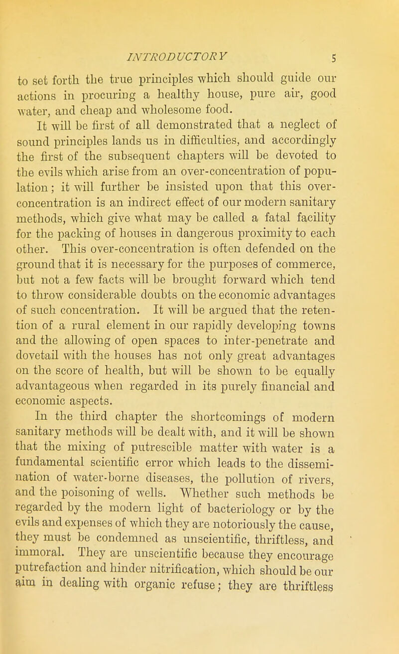 to set forth the true principles which should guide our actions in procuring a healthy house, pure air, good water, and cheap and wholesome food. It will be first of all demonstrated that a neglect of sound principles lands us in difficulties, and accordingly the first of the subsequent chapters will be devoted to the evils which arise from an over-concentration of popu- lation ; it will further be insisted upon that this over- concentration is an indirect effect of our modern sanitary methods, which give what may be called a fatal facility for the packing of houses in dangerous proximity to each other. This over-concentration is often defended on the ground that it is necessary for the purposes of commerce, but not a few facts will be brought forward which tend to throw considerable doubts on the economic advantages of such concentration. It will be argued that the reten- tion of a rural element in our rapidly developing towns and the allowing of open spaces to inter-penetrate and dovetail with the houses has not only great advantages on the score of health, but will be shown to be equally advantageous when regarded in its purely financial and economic aspects. In the third chapter the shortcomings of modern sanitary methods will be dealt with, and it will be shown that the mixing of putrescible matter with water is a fundamental scientific error which leads to the dissemi- nation of water-borne diseases, the pollution of rivers, and the poisoning of wells. Whether such methods be regarded by the modern light of bacteriology or by the evils and expenses of which they are notoriously the cause, they must be condemned as unscientific, thriftless, and immoral. They are unscientific because they encourage putrefaction and hinder nitrification, which should be our aim in dealing with organic refuse; they are thriftless