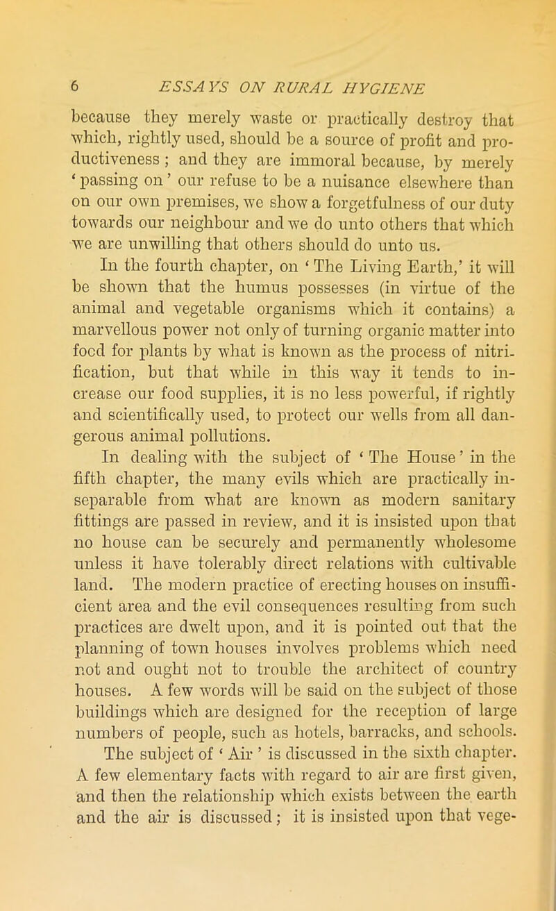 because they merely waste or practically destroy that which, rightly used, should be a source of profit and pro- ductiveness ; and they are immoral because, by merely ‘ passing on ’ our refuse to be a nuisance elsewhere than on our own premises, we show a forgetfulness of our duty towards our neighbour and we do unto others that which we are unwilling that others should do unto us. In the fourth chapter, on ‘ The Living Earth/ it will be shown that the humus possesses (in virtue of the animal and vegetable organisms which it contains) a marvellous power not only of turning organic matter into food for plants by what is known as the process of nitri- fication, but that while in this way it tends to in- crease our food supplies, it is no less powerful, if rightly and scientifically used, to protect our wells from all dan- gerous animal pollutions. In dealing with the subject of ‘ The House ’ in the fifth chapter, the many evils which are practically in- separable from what are known as modern sanitary fittings are passed in review, and it is insisted upon that no house can be securely and permanently wholesome unless it have tolerably direct relations with cultivable land. The modern practice of erecting houses on insuffi- cient area and the evil consequences resulting from such practices are dwelt upon, and it is pointed out that the planning of town houses involves problems which need not and ought not to trouble the architect of country houses. A few words will be said on the subject of those buildings which are designed for the reception of large numbers of people, such as hotels, barracks, and schools. The subject of ‘ Air ’ is discussed in the sixth chapter. A few elementary facts with regard to air are first given, and then the relationship which exists between the earth and the air is discussed; it is insisted upon that vege-