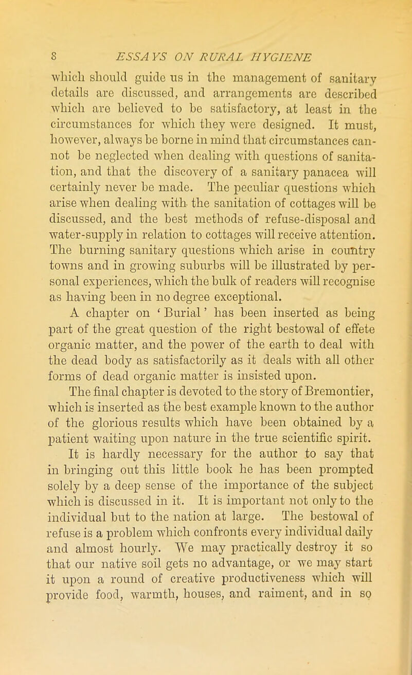 which should guide us in the management of sanitary details are discussed, and arrangements are described which are believed to be satisfactory, at least in the circumstances for which they were designed. It must, however, always be borne in mind that circumstances can- not be neglected when dealing with questions of sanita- tion, and that the discovery of a sanitary panacea will certainly never be made. The peculiar questions which arise when dealing with the sanitation of cottages will be discussed, and the best methods of refuse-disposal and water-supply in relation to cottages will receive attention. The burning sanitary questions which arise in country towns and in growing suburbs will be illustrated by per- sonal experiences, which the bulk of readers will recognise as having been in no degree exceptional. A chapter on ‘ Burial ’ has been inserted as being part of the great question of the right bestowal of effete organic matter, and the power of the earth to deal with the dead body as satisfactorily as it deals with all other forms of dead organic matter is insisted upon. The final chapter is devoted to the story of Bremontier, which is inserted as the best example known to the author of the glorious results which have been obtained by a patient waiting upon nature in the true scientific spirit. It is hardly necessary for the author to say that in bringing out this little book he has been prompted solely by a deep sense of the importance of the subject which is discussed in it. It is important not only to the individual but to the nation at large. The bestowal of refuse is a problem which confronts every individual daily and almost hourly. We may practically destroy it so that our native soil gets no advantage, or we may start it upon a round of creative productiveness which will provide food, warmth, houses, and raiment, and in so