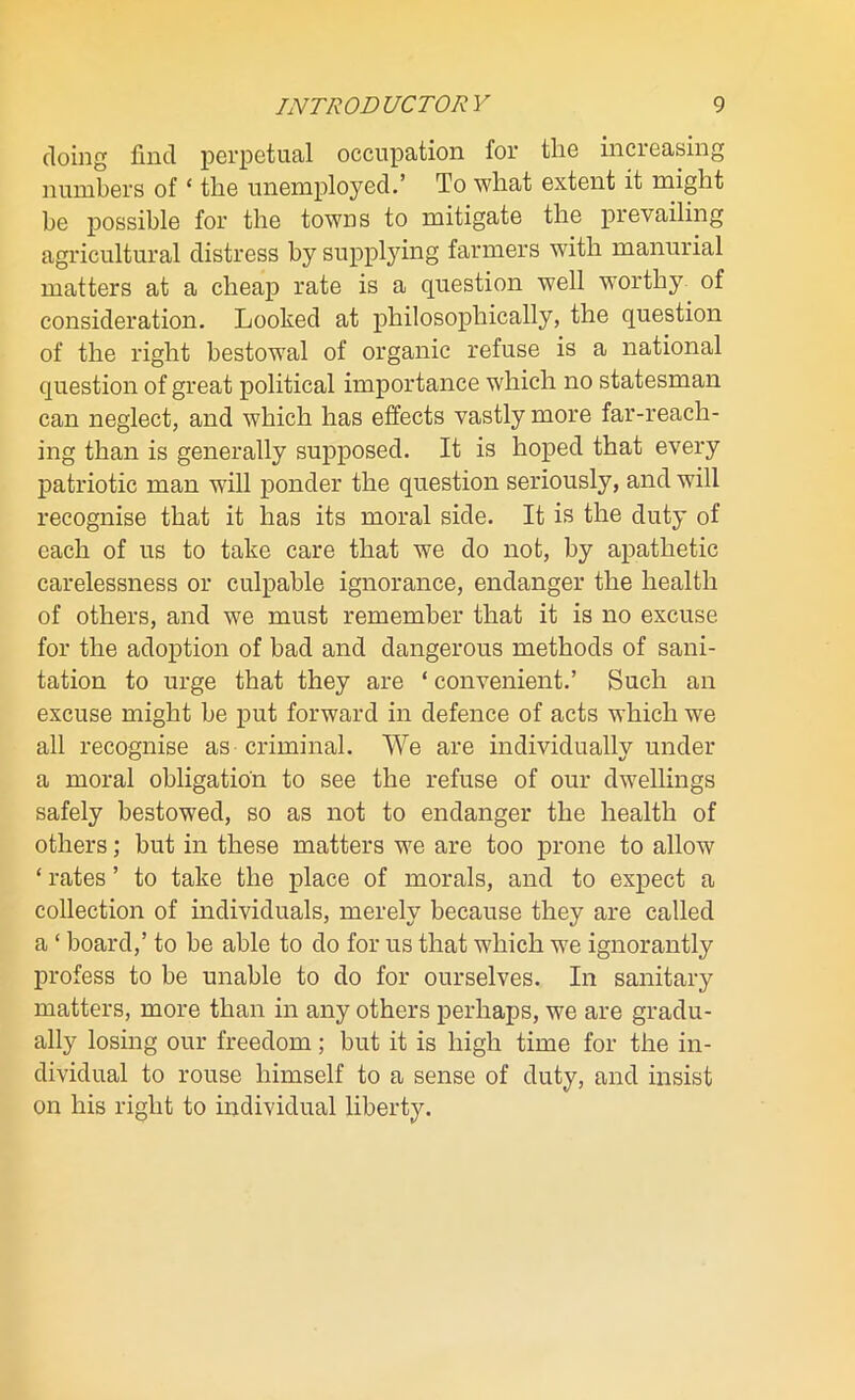 doing find perpetual occupation for the increasing numbers of ‘ the unemployed.’ To what extent it might be possible for the towns to mitigate the prevailing agricultural distress by supplying farmers with mammal matters at a cheap rate is a question well worthy of consideration. Looked at philosophically, the question of the right bestowal of organic refuse is a national question of great political importance which no statesman can neglect, and which has effects vastly more far-reach- ing than is generally supposed. It is hoped that every patriotic man will ponder the question seriously, and will recognise that it has its moral side. It is the duty of each of us to take care that we do not, by apathetic carelessness or culpable ignorance, endanger the health of others, and we must remember that it is no excuse for the adoption of bad and dangerous methods of sani- tation to urge that they are * convenient.’ Such an excuse might be put forward in defence of acts which we all recognise as criminal. We are individually under a moral obligation to see the refuse of our dwellings safely bestowed, so as not to endanger the health of others; but in these matters we are too prone to allow ‘ rates ’ to take the place of morals, and to expect a collection of individuals, merely because they are called a ‘ board,’ to be able to do for us that which we ignorantly profess to be unable to do for ourselves. In sanitary matters, more than in any others perhaps, we are gradu- ally losing our freedom; but it is high time for the in- dividual to rouse himself to a sense of duty, and insist on his right to individual liberty.