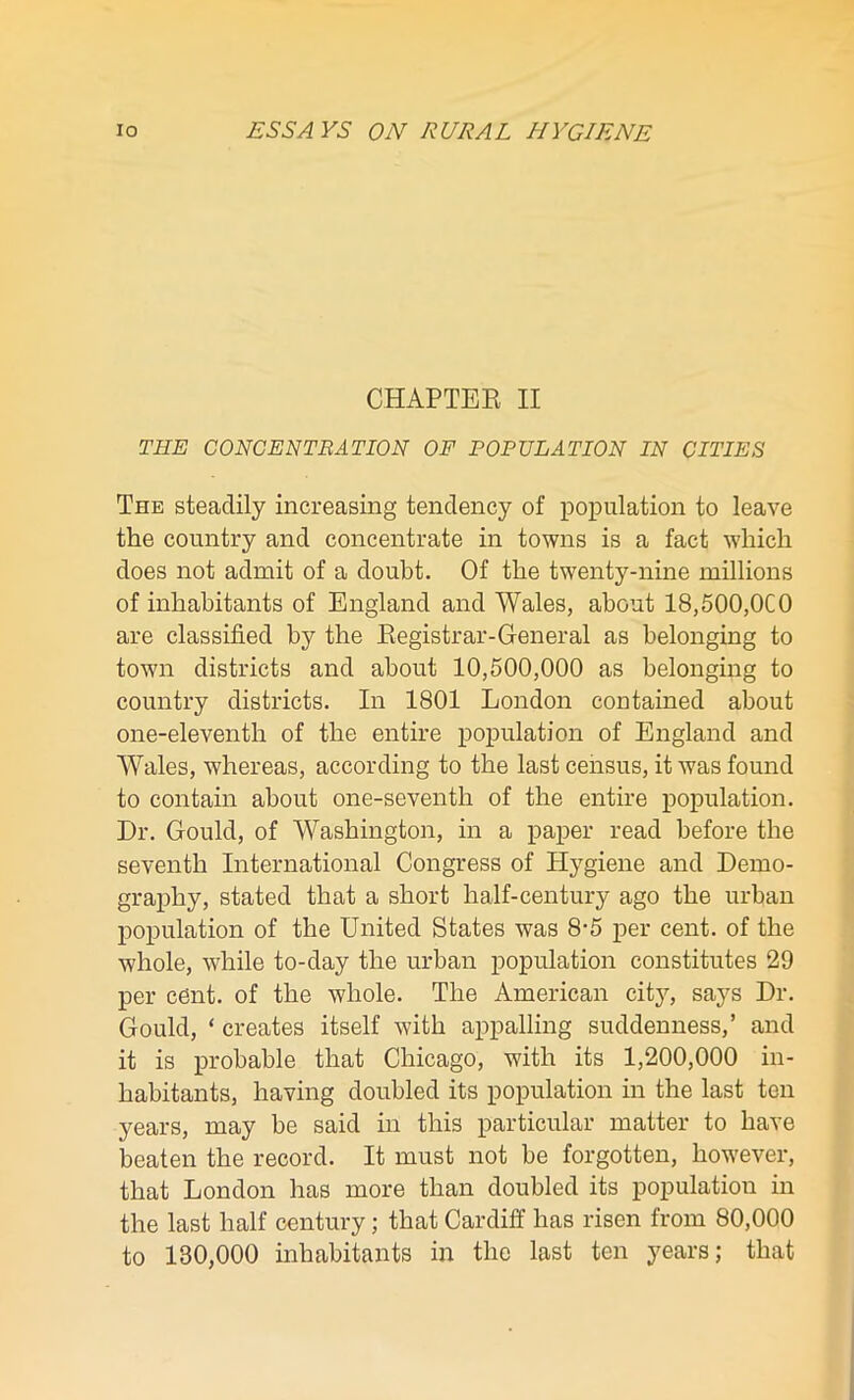 CHAPTER II THE CONCENTRATION OF POPULATION IN CITIES The steadily increasing tendency of population to leave the country and concentrate in towns is a fact which does not admit of a doubt. Of the twenty-nine millions of inhabitants of England and Wales, about 18,500,000 are classified by the Registrar-General as belonging to town districts and about 10,500,000 as belonging to country districts. In 1801 London contained about one-eleventh of the entire population of England and Wales, whereas, according to the last census, it was found to contain about one-seventh of the entire population. Dr. Gould, of Washington, in a paper read before the seventh International Congress of Hygiene and Demo- graphy, stated that a short half-century ago the urban population of the United States was 8-5 per cent, of the whole, while to-day the urban population constitutes 29 per cent, of the whole. The American city, says Dr. Gould, ‘ creates itself with appalling suddenness,’ and it is probable that Chicago, with its 1,200,000 in- habitants, having doubled its population in the last ten years, may be said in this particular matter to have beaten the record. It must not be forgotten, however, that London has more than doubled its population in the last half century; that Cardiff has risen from 80,000 to 130,000 inhabitants in the last ten years; that