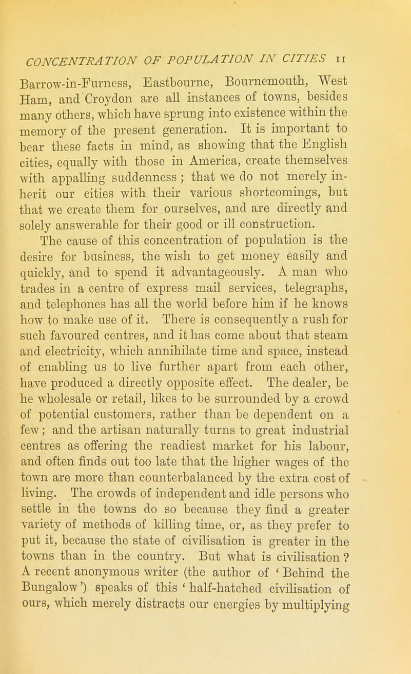 Barrow-in-Furness, Eastbourne, Bournemouth, West Ham, and Croydon are all instances of towns, besides many others, which have sprung into existence within the memory of the present generation. It is important to bear these facts in mind, as showing that the English cities, equally with those in America, create themselves with appalling suddenness ; that we do not merely in- herit our cities with their various shortcomings, but that we create them for ourselves, and are directly and solely answerable for their good or ill construction. The cause of this concentration of population is the desire for business, the wish to get money easily and quickly, and to spend it advantageously. A man who trades in a centre of express mail services, telegraphs, and telephones has all the world before him if he knows how to make use of it. There is consequently a rush for such favoured centres, and it has come about that steam and electricity, which annihilate time and space, instead of enabling us to live further apart from each other, have produced a directly opposite effect. The dealer, be he wholesale or retail, likes to be surrounded by a crowd of potential customers, rather than be dependent on a few; and the artisan naturally turns to great industrial centres as offering the readiest market for his labour, and often finds out too late that the higher wages of the town are more than counterbalanced by the extra cost of living. The crowds of independent and idle persons who settle in the towns do so because they find a greater variety of methods of killing time, or, as they prefer to put it, because the state of civilisation is greater in the towns than in the country. But what is civilisation ? A recent anonymous writer (the author of ‘ Behind the Bungalow ’) speaks of this ‘ half-hatched civilisation of ours, which merely distracts our energies by multiplying