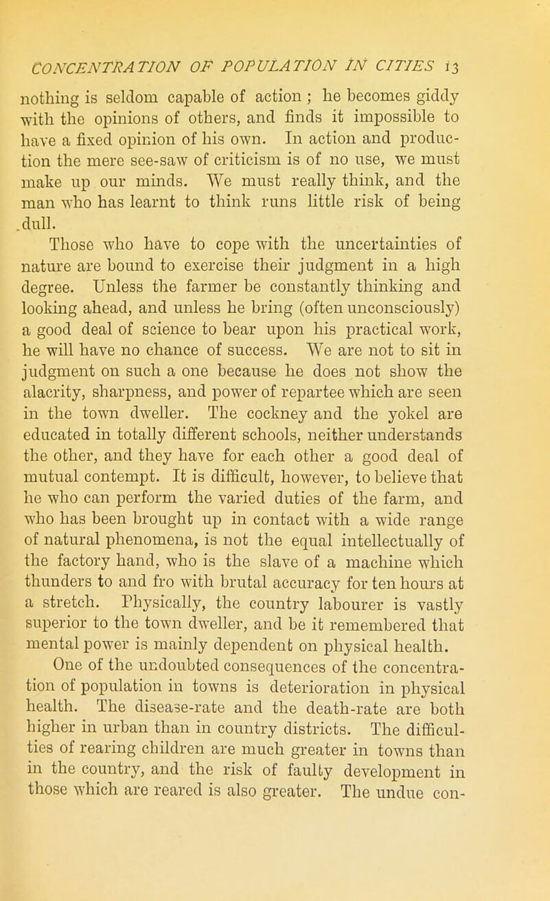 nothing is seldom capable of action ; he becomes giddy with the opinions of others, and finds it impossible to have a fixed opinion of his own. In action and produc- tion the mere see-saw of criticism is of no use, we must make up our minds. We must really think, and the man who has learnt to think runs little risk of being .dull. Those who have to cope with the uncertainties of nature are bound to exercise their judgment in a high degree. Unless the farmer be constantly thinking and looking ahead, and unless he bring (often unconsciously) a good deal of science to bear upon his practical work, he will have no chance of success. We are not to sit in judgment on such a one because he does not show the alacrity, sharpness, and power of repartee which are seen in the town dweller. The cockney and the yokel are educated in totally different schools, neither understands the other, and they have for each other a good deal of mutual contempt. It is difficult, however, to believe that he who can perform the varied duties of the farm, and who has been brought up in contact with a wide range of natural phenomena, is not the equal intellectually of the factory hand, who is the slave of a machine which thunders to and fro with brutal accuracy for ten horns at a stretch. Physically, the country labourer is vastly superior to the town dweller, and be it remembered that mental power is mainly dependent on physical health. One of the undoubted consequences of the concentra- tion of population in towns is deterioration in physical health. The disease-rate and the death-rate are both higher in urban than in country districts. The difficul- ties of rearing children are much greater in towns than in the country, and the risk of faulty development in those which are reared is also greater. The undue con-