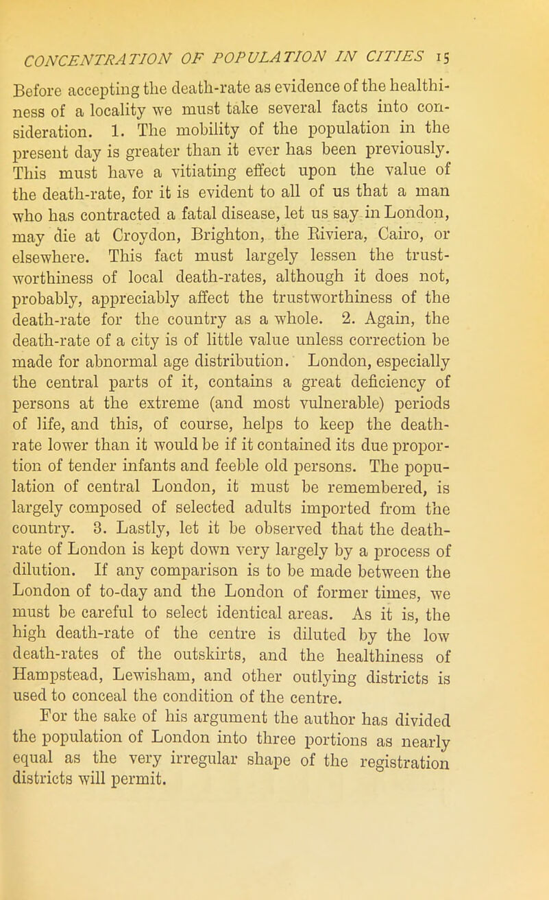 Before accepting tlie cleatli-rate as evidence of the healthi- ness of a locality we must take several facts into con- sideration. 1. The mobility of the population in the present day is greater than it ever has been previously. This must have a vitiating effect upon the value of the death-rate, for it is evident to all of us that a man who has contracted a fatal disease, let us say in London, may die at Croydon, Brighton, the Riviera, Cairo, or elsewhere. This fact must largely lessen the trust- worthiness of local death-rates, although it does not, probably, appreciably affect the trustworthiness of the death-rate for the country as a whole. 2. Again, the death-rate of a city is of little value unless correction be made for abnormal age distribution. London, especially the central parts of it, contains a great deficiency of persons at the extreme (and most vulnerable) periods of life, and this, of course, helps to keep the death- rate lower than it would be if it contained its due propor- tion of tender infants and feeble old persons. The popu- lation of central London, it must be remembered, is largely composed of selected adults imported from the country. 3. Lastly, let it be observed that the death- rate of London is kept down very largely by a process of dilution. If any comparison is to be made between the London of to-day and the London of former times, we must be careful to select identical areas. As it is, the high death-rate of the centre is diluted by the low death-rates of the outskirts, and the healthiness of Hampstead, Lewisham, and other outlying districts is used to conceal the condition of the centre. For the sake of his argument the author has divided the population of London into three portions as nearly equal as the very irregular shape of the registration districts will permit.