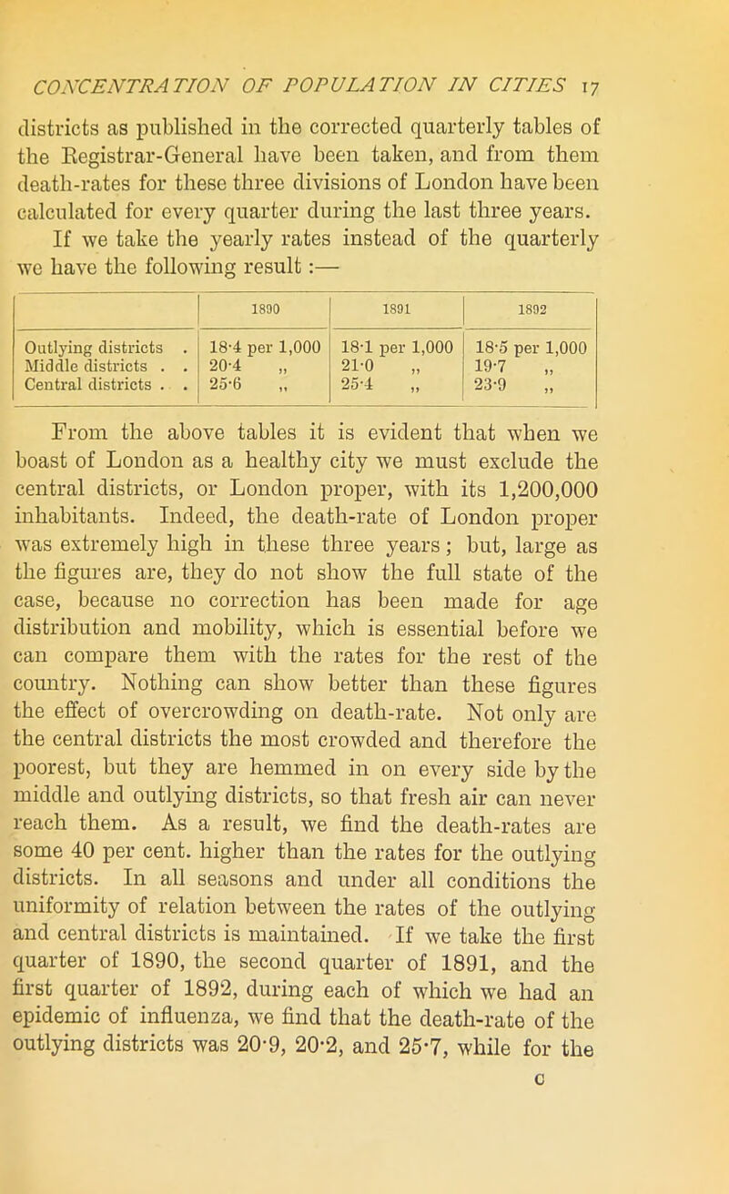 districts as published in the corrected quarterly tables of the Registrar-General have been taken, and from them death-rates for these three divisions of London have been calculated for every quarter during the last three years. If we take the yearly rates instead of the quarterly we have the following result:— 1800 1891 1892 Outlying districts . Middle districts . . Central districts . . 18-4 per 1,000 20-4 25-6 18-1 per 1,000 21-0 „ 25-4 „ 18- 5 per 1,000 19- 7 23-9 From the above tables it is evident that when we boast of London as a healthy city we must exclude the central districts, or London proper, with its 1,200,000 inhabitants. Indeed, the death-rate of London proper was extremely high in these three years; but, large as the figures are, they do not show the full state of the case, because no correction has been made for age distribution and mobility, which is essential before we can compare them with the rates for the rest of the country. Nothing can show better than these figures the effect of overcrowding on death-rate. Not only are the central districts the most crowded and therefore the poorest, but they are hemmed in on every side by the middle and outlying districts, so that fresh air can never reach them. As a result, we find the death-rates are some 40 per cent, higher than the rates for the outlying districts. In all seasons and under all conditions the uniformity of relation between the rates of the outlying and central districts is maintained. If we take the first quarter of 1890, the second quarter of 1891, and the first quarter of 1892, during each of which we had an epidemic of influenza, we find that the death-rate of the outlying districts was 20’9, 20-2, and 25*7, while for the c