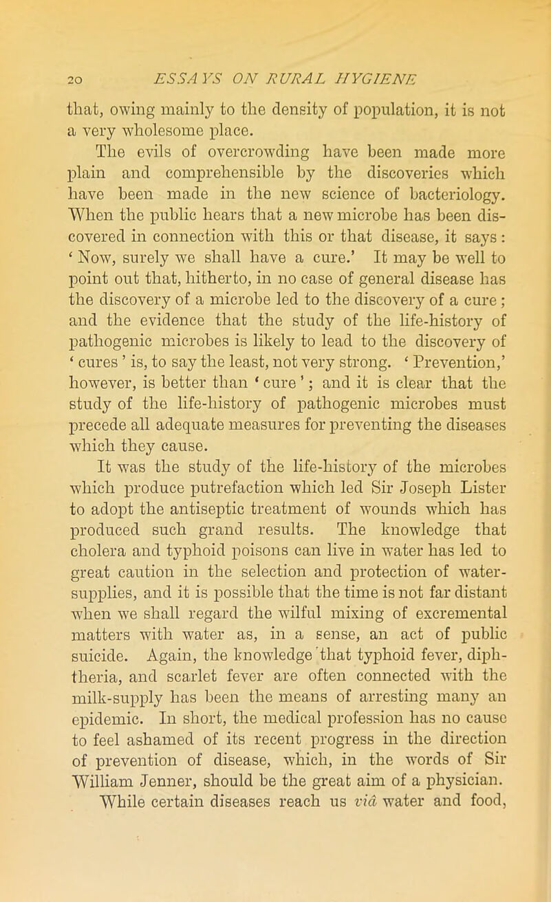 that, owing mainly to the density of population, it is not a very wholesome place. The evils of overcrowding have been made more plain and comprehensible by the discoveries which have been made in the new science of bacteriology. When the public hears that a new microbe has been dis- covered in connection with this or that disease, it says: ‘ Now, surely we shall have a cure.’ It may be well to point out that, hitherto, in no case of general disease has the discovery of a microbe led to the discovery of a cure ; and the evidence that the study of the life-history of pathogenic microbes is likely to lead to the discovery of ‘ cures ’ is, to say the least, not very strong. ‘ Prevention,’ however, is better than * cure ’; and it is clear that the study of the life-history of pathogenic microbes must precede all adequate measures for preventing the diseases which they cause. It was the study of the life-history of the microbes which produce putrefaction which led Sir Joseph Lister to adopt the antiseptic treatment of wounds wdiich has produced such grand results. The knowledge that cholera and typhoid poisons can live in water has led to great caution in the selection and protection of water- supplies, and it is possible that the time is not far distant when we shall regard the wilful mixing of excremental matters with water as, in a sense, an act of public suicide. Again, the knowledge that typhoid fever, diph- theria, and scarlet fever are often connected with the milk-supply has been the means of arresting many an epidemic. In short, the medical profession has no cause to feel ashamed of its recent progress in the direction of prevention of disease, which, in the words of Sir William Jenner, should be the great aim of a physician. While certain diseases reach us via water and food,