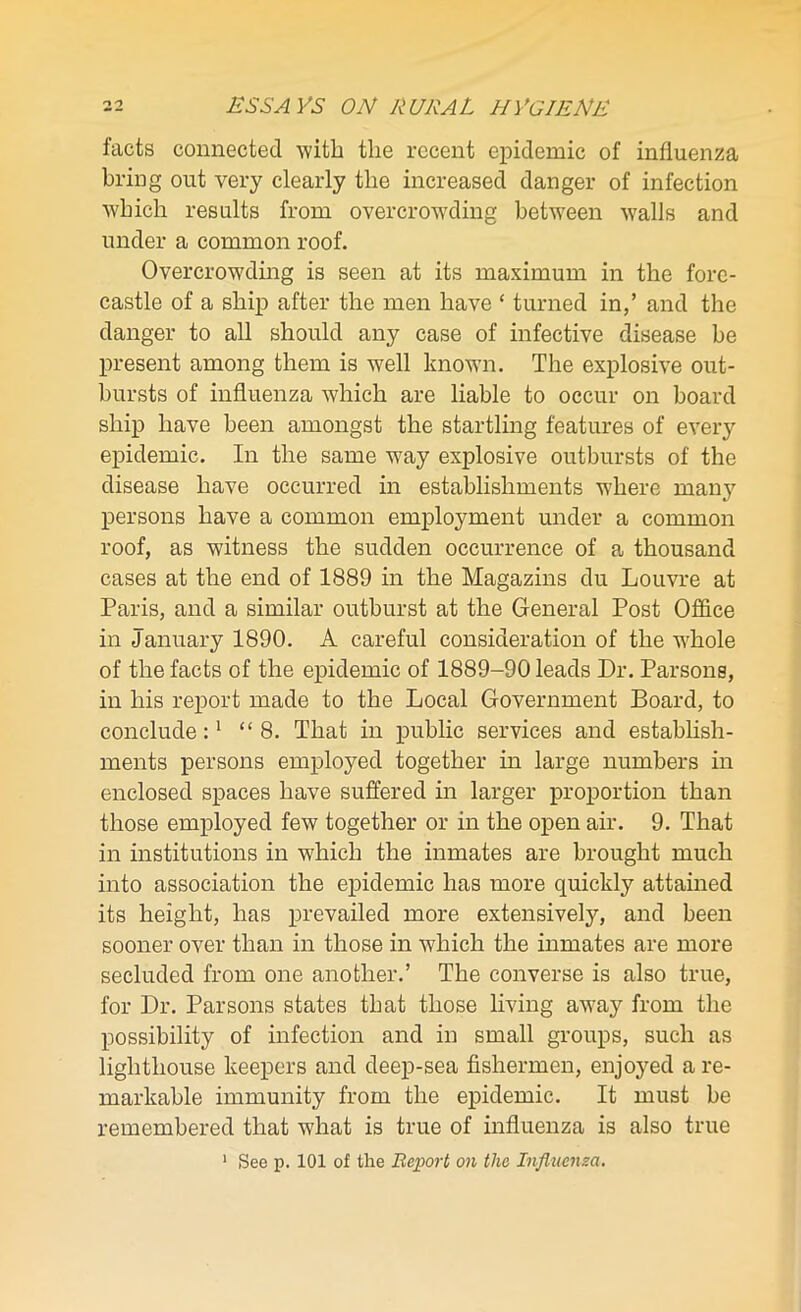 facts connected with the recent epidemic of influenza bring out very clearly the increased danger of infection which results from overcrowding between walls and under a common roof. Overcrowding is seen at its maximum in the fore- castle of a ship after the men have c turned in,’ and the danger to all should any case of infective disease be present among them is well known. The explosive out- bursts of influenza which are liable to occur on board ship have been amongst the startling features of every epidemic. In the same way explosive outbursts of the disease have occurred in establishments where man}’’ persons have a common employment under a common roof, as witness the sudden occurrence of a thousand cases at the end of 1889 in the Magazins du Louvre at Paris, and a similar outburst at the General Post Office in January 1890. A careful consideration of the whole of the facts of the epidemic of 1889-90 leads Dr. Parsons, in his report made to the Local Government Board, to conclude:1 “8. That in public services and establish- ments persons employed together in large numbers in enclosed spaces have suffered in larger proportion than those employed few together or in the open air. 9. That in institutions in which the inmates are brought much into association the epidemic has more quickly attained its height, has prevailed more extensively, and been sooner over than in those in which the inmates are more secluded from one another.’ The converse is also true, for Dr. Parsons states that those living away from the possibility of infection and in small groups, such as lighthouse keepers and deep-sea fishermen, enjoyed a re- markable immunity from the epidemic. It must be remembered that what is true of influenza is also true 1 See p. 101 of the Report on the Influenza.