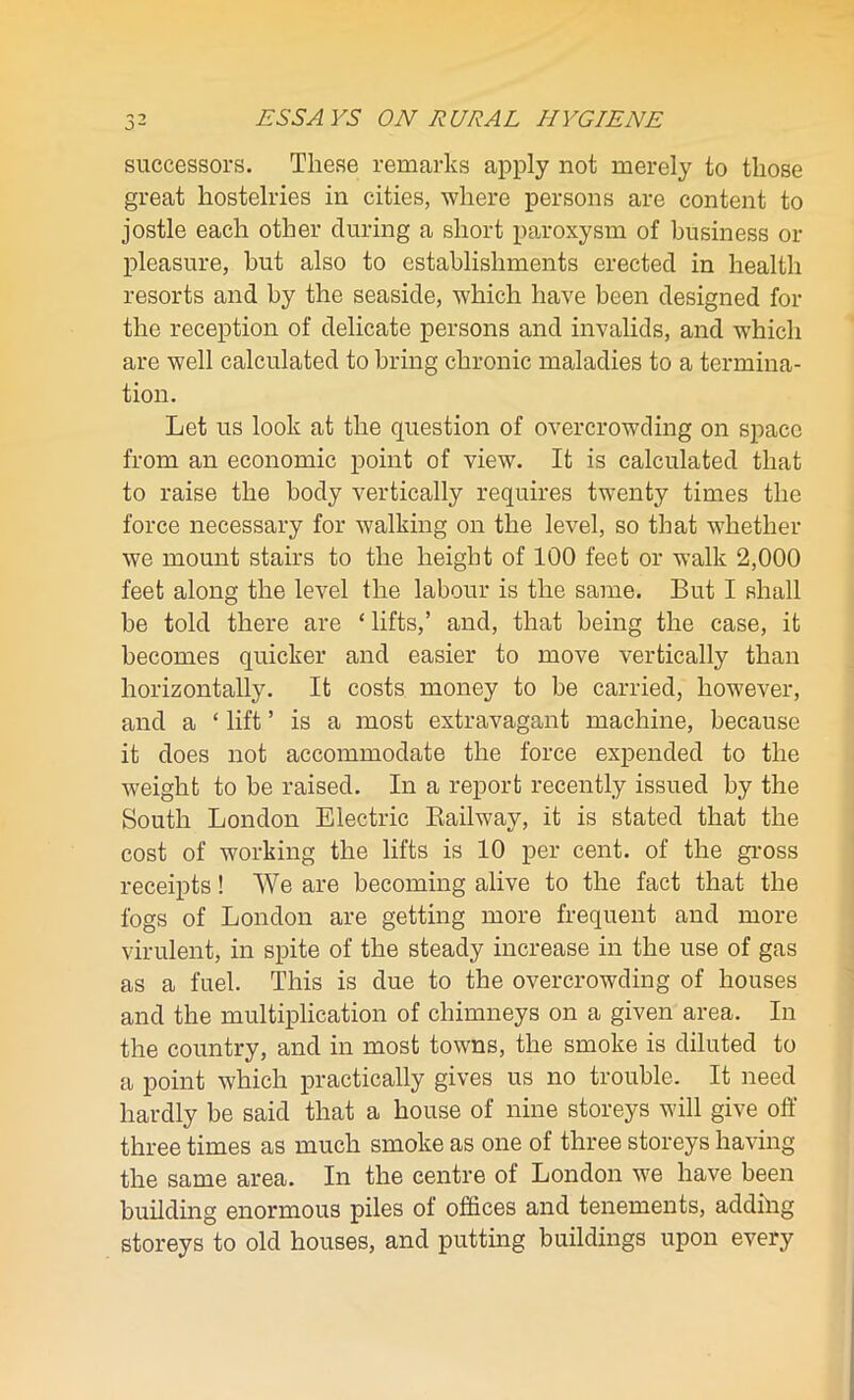 successors. These remarks apply not merely to those great hostelries in cities, where persons are content to jostle each other during a short paroxysm of business or pleasure, hut also to establishments erected in health resorts and by the seaside, which have been designed for the reception of delicate persons and invalids, and which are well calculated to bring chronic maladies to a termina- tion. Let us look at the question of overcrowding on space from an economic point of view. It is calculated that to raise the body vertically requires twenty times the force necessary for walking on the level, so that whether we mount stairs to the height of 100 feet or walk 2,000 feet along the level the labour is the same. But I shall be told there are ‘ lifts,’ and, that being the case, it becomes quicker and easier to move vertically than horizontally. It costs money to be carried, however, and a ‘ lift ’ is a most extravagant machine, because it does not accommodate the force expended to the weight to be raised. In a report recently issued by the South London Electric Bailway, it is stated that the cost of working the lifts is 10 per cent, of the gross receipts! We are becoming alive to the fact that the fogs of London are getting more frequent and more virulent, in spite of the steady increase in the use of gas as a fuel. This is due to the overcrowding of houses and the multiplication of chimneys on a given area. In the country, and in most towns, the smoke is diluted to a point which practically gives us no trouble. It need hardly be said that a house of nine storeys will give off three times as much smoke as one of three storeys having the same area. In the centre of London we have been building enormous piles of offices and tenements, addilig storeys to old houses, and putting buildings upon every