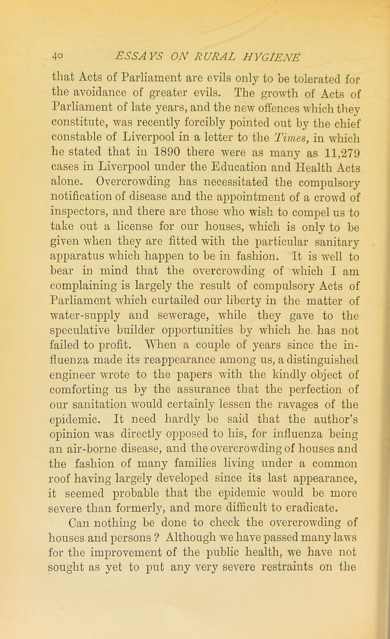 that Acts of Parliament are evils only to be tolerated for the avoidance of greater evils. The growth of Acts of Parliament of late years, and the new offences which they constitute, was recently forcibly pointed out by the chief constable of Liverpool in a letter to the Times, in which he stated that in 1890 there were as many as 11,279 cases in Liverpool under the Education and Health Acts alone. Overcrowding has necessitated the compulsory notification of disease and the appointment of a crowd of inspectors, and there are those who wish to compel us to take out a license for our houses, which is only to be given when they are fitted with the particular sanitary apparatus which happen to be in fashion. It is well to bear in mind that the overcrowding of which I am complaining is largely the result of compulsory Acts of Parliament which curtailed our liberty in the matter of water-supply and sewerage, while they gave to the speculative builder opportunities by which he. has not failed to profit. When a couple of years since the in- fluenza made its reappearance among us, a distinguished engineer wrote to the papers with the kindly object of comforting us by the assurance that the perfection of our sanitation would certainly lessen the ravages of the epidemic. It need hardly be said that the author’s opinion was directly opposed to his, for influenza being an air-borne disease, and the overcrowding of houses and the fashion of many families living under a common roof having largely developed since its last appearance, it seemed probable that the epidemic would be more severe than formerly, and more difficult to eradicate. Can nothing be done to check the overcrowding of houses and persons ? Although we have passed many laws for the improvement of the public health, we have not sought as yet to put any very severe restraints on the