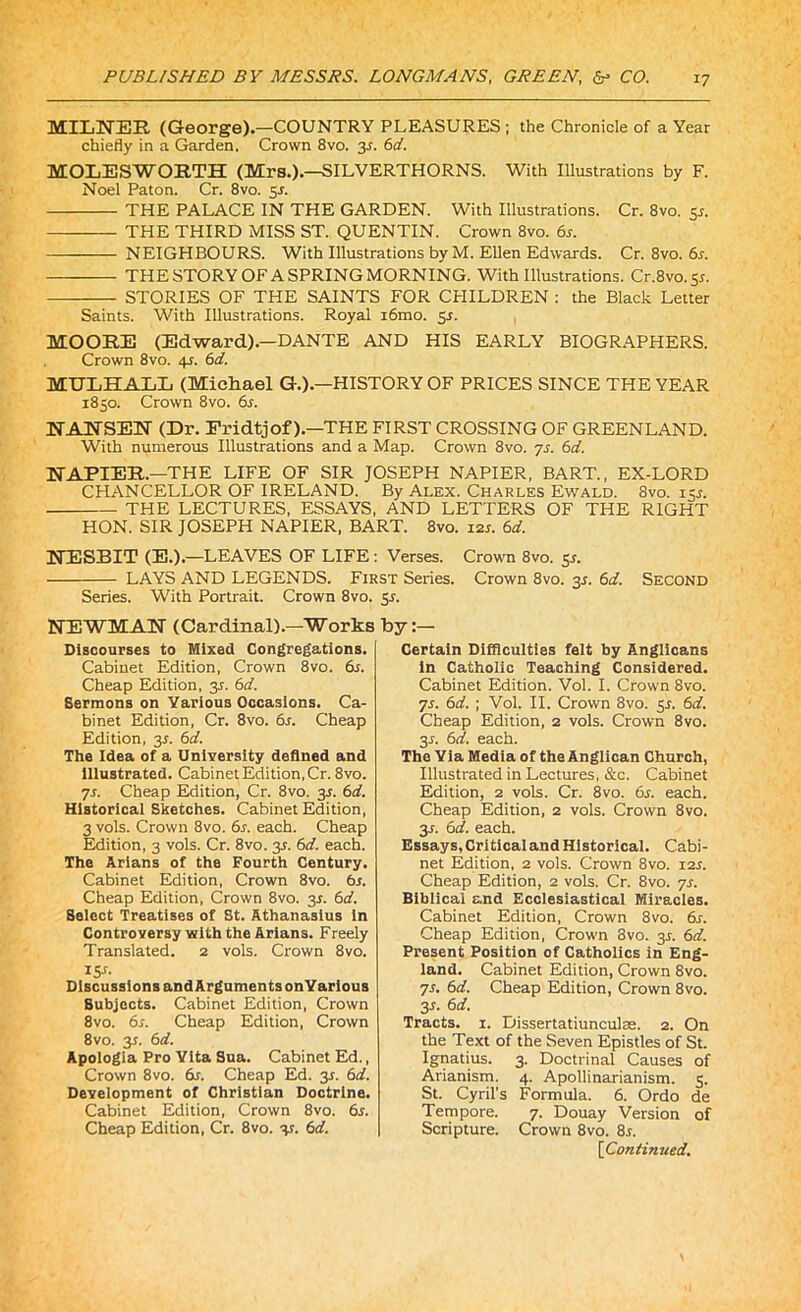 MILNER (George).—COUNTRY PLEASURES ; the Chronicle of a Year chiefly in a Garden. Crown 8vo. 3.J. 6d. MOLESWOETH (Mrs.).—SILVERTHORNS. With Illustrations by F. Noel Paton. Cr. 8vo. 5r. THE PALACE IN THE GARDEN. With Illustrations. Cr. 8vo. 5s. THE THIRD MISS ST. QUENTIN. Crown 8vo. 6s. NEIGHBOURS. With Illustrations by M. Ellen Edwards. Cr. 8vo. 6r. — THE STORY OF A SPRING MORNING. With Illustrations. Cr.8vo.5r. STORIES OF THE SAINTS FOR CHILDREN : the Black Letter Saints. With Illustrations. Royal i6mo. 5s. MOORE (Edward).—DANTE AND HIS EARLY BIOGRAPHERS. Crown 8vo. 4s. 6d. MTJLHALL (Michael G.).—HISTORY OF PRICES SINCE THE YEAR 1850. Crown 8vo. 6s. NANSEN (Dr. Fridtjof).—THE FIRST CROSSING OF GREENLAND. With numerous Illustrations and a Map. Crown 8vo. 7s. 6d. NAPIER.—THE LIFE OF SIR JOSEPH NAPIER, BART., EX-LORD CHANCELLOR OF IRELAND. By Alex. Charles Ewald. 8vo. 15L THE LECTURES, ESSAYS, AND LETTERS OF THE RIGHT HON. SIR JOSEPH NAPIER, BART. 8vo. 12s. 6d. NESBIT (E.).—LEAVES OF LIFE: Verses. Crown 8vo. 5J. LAYS AND LEGENDS. First Series. Crown 8vo. 35. 6d. Second Series. With Portrait. Crown 8vo. 5r. NEWMAN (Cardinal).—Works Discourses to Mixed Congregations. Cabinet Edition, Crown 8vo. 6s. Cheap Edition, 35. 6d. Sermons on Various Occasions. Ca- binet Edition, Cr. 8vo. 6s. Cheap Edition, 3s. 6d. The Idea of a University defined and illustrated. Cabinet Edition, Cr. 8vo. 7s. Cheap Edition, Cr. 8vo. 3L 6d. Historical Sketches. Cabinet Edition, 3 vols. Crown 8vo. 6s. each. Cheap Edition, 3 vols. Cr. 8vo. 35. 6d. each. The Arians of the Fourth Century. Cabinet Edition, Crown 8vo. 6s. Cheap Edition, Crown 8vo. 3L 6d. Select Treatises of St. Athanasius in Controversy with the Arians. Freely Translated. 2 vols. Crown 8vo. 15s- Discussions and Arguments onYarious Subjects. Cabinet Edition, Crown 8vo. 6s. Cheap Edition, Crown 8vo. y. 6d. Apologia Pro Vita Sua. Cabinet Ed., Crown 8vo. 6s. Cheap Ed. 35. 6d. Development of Christian Doctrine. Cabinet Edition, Crown 8vo. 6s. Cheap Edition, Cr. 8vo. y. 6d. by Certain Difficulties felt by Anglicans in Catholic Teaching Considered. Cabinet Edition. Vol. I. Crown 8vo. 7s. 6d. ; Vol. II. Crown 8vo. y. 6d. Cheap Edition, 2 vols. Crown 8vo. y. 6d. each. The Yia Media of the Anglican Church, Illustrated in Lectures, &c. Cabinet Edition, 2 vols. Cr. 8vo. 6s. each. Cheap Edition, 2 vols. Crown 8vo. 3-r. 6d. each. Essays, Critical and Historical. Cabi- net Edition, 2 vols. Crown 8vo. 12s. Cheap Edition, 2 vols. Cr. 8vo. 7s. Biblical and Ecclesiastical Miracles. Cabinet Edition, Crown 8vo. 6s. Cheap Edition, Crown 3vo. y. 6d. Present Position of Catholics in Eng- land. Cabinet Edition, Crown 8vo. 7s. 6d. Cheap Edition, Crown 8vo. 31. 6 d. Tracts. 1. Dissertatiunculse. 2. On the Text of the Seven Epistles of St. Ignatius. 3. Doctrinal Causes of Arianism. 4. Apollinarianism. 5. St. Cyril’s Formula. 6. Ordo de Tempore. 7. Douay Version of Scripture. Crown 8vo. 8r.