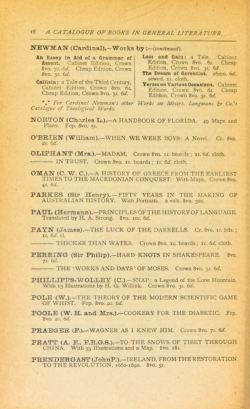 / 18 A CATALOGUE OF BOOKS IN GENERAL LITERATURE NEWMAN (Cardinal).—Works An Essay in Aid of a Grammar of Assent. Cabinet Edition. Crown 8vo. 7s. 6d. Cheap Edition, Crown 8vo. y. 6d. Callista: a Tale of the Third Century. Cabinet Edition, Crown 8vo. 6s. Cheap Edition, Crown 8vo. 3^. 6d. *** For Cardinal Newman's other Catalogue of Theological Works. by :—(continued). Loss and Gain: a Tale. Cabinet Edition, Crown 8vo. 6s. Cheap Edition, Crown 8vo. y. 6d. The Dream of Gerontius. i6mo. 6d. sewed, is. cloth. Yerses on Various Occasions. Cabinet Edition, Crown 8vo. 6s. Cheap Edition, Crown 8vo. 35. 6d. Works see Messrs. Longmans & Co.’s 49 Maps and HOKTQM (Charles L.).—A HANDBOOK OF FLORIDA. Plans. Fcp. 8vo. p. O’ERIEU (William).—WHEN WE WERE BOVS: A Novel. Cr. 8vo. 2s. 6 d. OLIPHAHT (Mrs.).—MADAM. Crown 8vo. is. boards ; ir. 6d. cloth. IN TRUST. Crown 8vo. is. boards ; 15. 6d. cloth. OMAN (C. W. C.).—A HISTORY OF GREECE FROM THE EARLIEST TIMES TO THE MACEDONIAN CONQUEST. With Maps. Crown 8vo. 4s. 6d. PAEKES (Sir Henry). — FIFTY YEARS IN THE MAKING OF AUSTRALIAN HISTORY. With Portraits. 2 vols. 8vo. 325. PAUL (Hermann).—PRINCIPLES OF THE HISTORY OF LANGUAGE. Translated by H. A. Strong. 8vo. 10s. 6d. PAYN (James).—THE LUCK OF THE DARRELLS. Cr. 8vo. is. bds.; is. 6d. cl. TI-IICKER THAN WATER. Crown 8vo. is. boards; is. 6d. cloth. PERRIHG- (Sir Philip).—HARD KNOTS IN SHAKESPEARE. 8vo. 7s. 6 d. THE ‘ WORKS AND DAYS ’ OF MOSES. Crown 8vo. 3s. 6d. PHILLIPPS-WOLLEY (C.).—SNAP : a Legend of the Lone Mountain. With 13 Illustrations by H. G. Willink. Crown 8vo. 3J. 6d. POLE (W.).-THE THEORY OF THE MODERN SCIENTIFIC GAME OF WHIST. Fcp. 8vo. 2r. 6d. POOLE (W. H. and Mrs.).—COOKERY FOR TPIE DIABETIC. Fcp. 8vo. 2s. 6d. PEAEGER (P.).—WAGNER AS I KNEW HIM. Crown 8vo. 7s. 6d. PEATT (A. E., F.R.G-.S.).—TO THE SNOWS OF TIBET THROUGH CHINA. With 33 Illustrations and a Map. 8vo. i8r. PEENDERGAST (JohnP.).—IRELAND, FROM THE RESTORATION TO THE REVOLUTION, 1660-1690. 8vo. 5s.