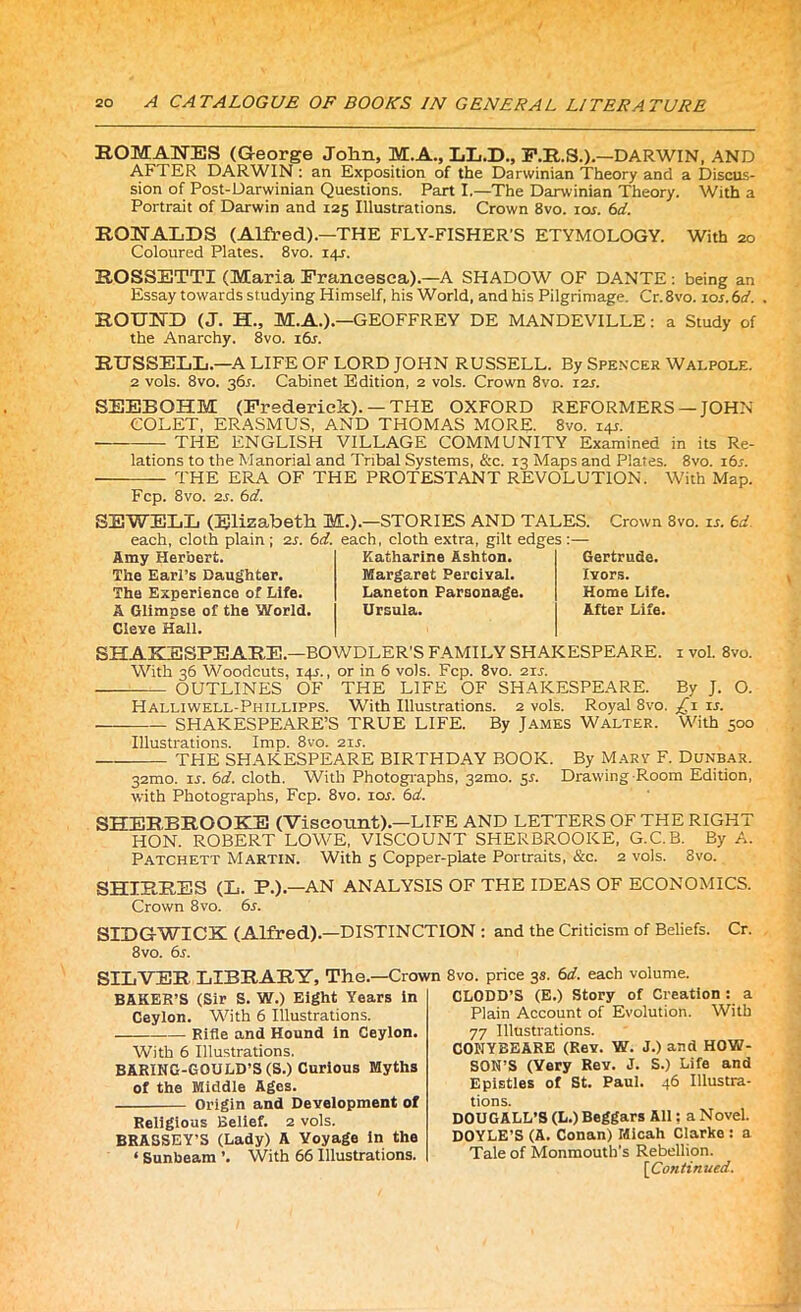 ROMANES (G-eorge John, M.A., LL.D., F.R.S.).—DARWIN, AND AFTER DARWIN: an Exposition of the Darwinian Theory and a Discus- sion of Post-Darwinian Questions. Part I.—The Darwinian Theory. With a Portrait of Darwin and 125 Illustrations. Crown 8vo. tor. 6d. RONALDS (Alfred).—THE FLY-FISHER'S ETYMOLOGY. With 20 Coloured Plates. 8vo. 14L ROSSETTI (Maria Francesca).—A SHADOW OF DANTE: being an Essay towards studying Himself, his World, and his Pilgrimage. Cr.8vo. 10s. 6d. ROUND (J. H., M.A.).—GEOFFREY DE MANDEVILLE: a Study of the Anarchy. 8vo. i6j. RUSSELL—A LIFE OF LORD JOHN RUSSELL. By Spencer Wai.pole. 2 vols. 8vo. 36s. Cabinet Edition, 2 vols. Crown 8vo. 121. SEEBOHM (Frederick). —THE OXFORD REFORMERS —JOHN COLET, ERASMUS, AND THOMAS MORE. 8vo. 14J. THE ENGLISH VILLAGE COMMUNITY Examined in its Re- lations to the Manorial and Tribal Systems, &c. 13 Maps and Plates. 8vo. 16s. THE ERA OF THE PROTESTANT REVOLUTION. With Map. Fcp. 8vo. 2s. 6d. SEWELL (Elizabeth M.).—STORIES AND TALES, each, cloth plain ; 2s. 6d. each, cloth extra, gilt edges :— Crown 8vo. is. 6d. Amy Herbert. The Earl’s Daughter. The Experience of Life. A Glimpse of the World. Cieve Hall. Katharine Ashton. Margaret Percivai. Laneton Parsonage. Ursula. Gertrude. Ivors. Home Life. After Life. SHAKESPEARE—BOWDLER’S FAMILY SHAKESPEARE. 1 vol. 8vo. With 36 Woodcuts, 141., or in 6 vols. Fcp. 8vo. 2u. — OUTLINES OF THE LIFE OF SHAKESPEARE. By J. O. Halliwell-Phillipps. With Illustrations. 2 vols. Royal 8vo. £1 ir. SHAKESPEARE’S TRUE LIFE. By James Walter. With 500 Illustrations. Imp. 8vo. 2is. — THE SHAKESPEARE BIRTHDAY BOOK. By Mary F. Dunbar. 32mo. is. 6d. cloth. With Photographs, 32100. 5s. Drawing-Room Edition, with Photographs, Fcp. 8vo. iol 6d. SHERBROOKE (Viscount).—LIFE AND LETTERS OF THE RIGHT HON. ROBERT LOWE, VISCOUNT SHERBROOKE, G.C.B. By A. Patchett Martin. With 5 Copper-plate Portraits, &c. 2 vols. 8vo. SHIRRES (L. P.).—AN ANALYSIS OF THE IDEAS OF ECONOMICS. Crown 8vo. 6s. SIDG-WICK (Alfred).—DISTINCTION : and the Criticism of Beliefs. Cr. 8 vo. 6s. SILVER LIBRARY, The.—Crown 8vo. price 3s. 6d. each volume. BAKER’S (Sir S. W.) Eight Years in Ceylon. With 6 Illustrations. Rifle and Hound in Ceylon. With 6 Illustrations. BARING-GOULD’S (S.) Curious Myths of the Middle Ages. Origin and Development of Religious Belief. 2 vols. BRASSEY’S (Lady) A Voyage in the ‘ Sunbeam ’. With 66 Illustrations. CLODD’S (E.) Story of Creation : a Plain Account of Evolution. With 77 Illustrations. CONYBEARE (Rev. W. J.) and HOW- SON’S (Very Rev. J. S.) Life and Epistles of St. Paul. 46 Illustra- tions. DOUGALL’S (L.) Beggars All: a Novel. DOYLE’S (A. Conan) Micah Clarke : a Tale of Monmouth’s Rebellion.