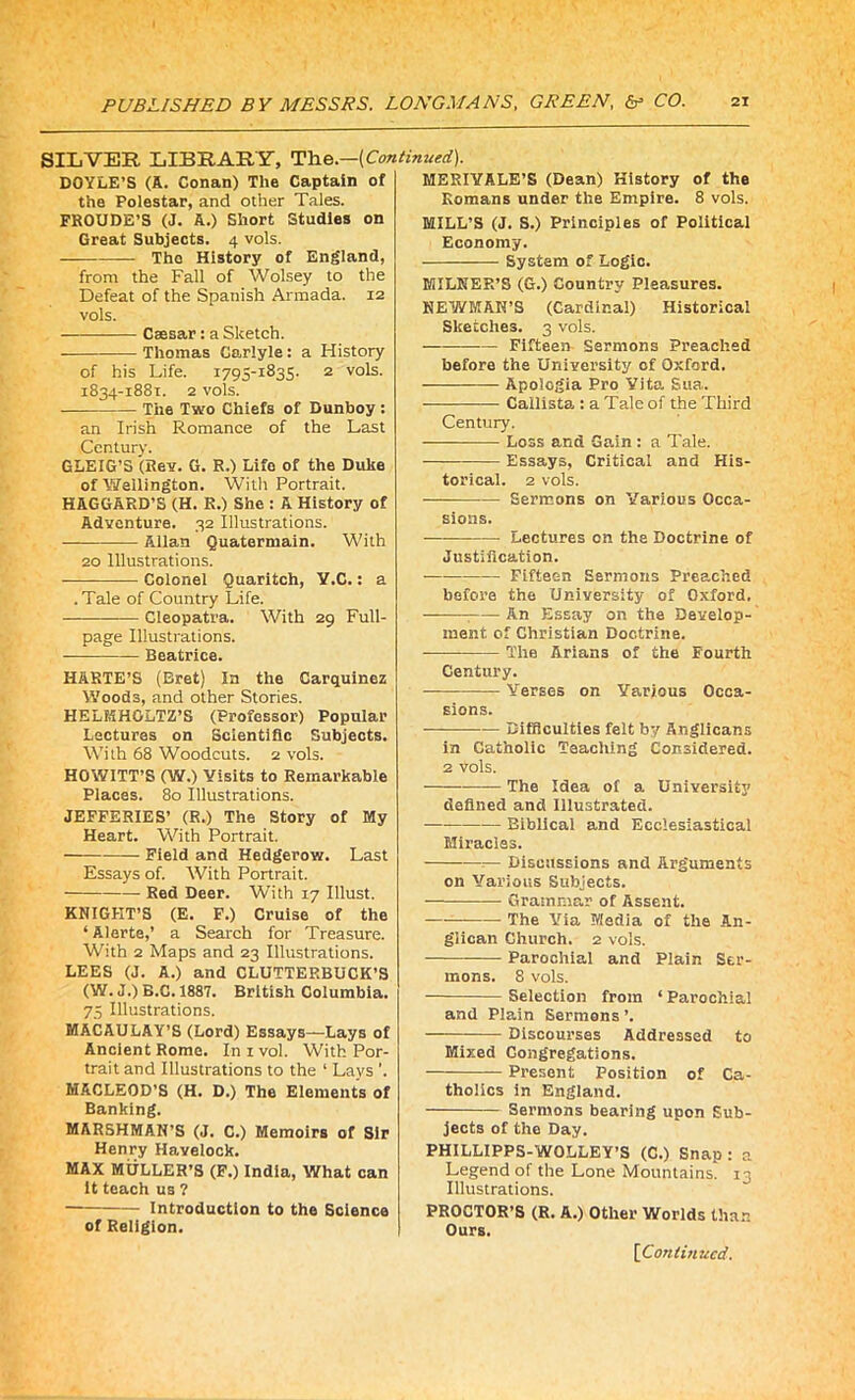 SILVER LIBRARY, The.—[Continued). DOYLE’S (A. Conan) The Captain of the Polestar, and other Tales. FROUDE’S (J. A.) Short Studies on Great Subjects. 4 vols. — The History of England, from the Fall of Wolsey to the Defeat of the Spanish Armada. 12 vols. Caesar: a Sketch. Thomas Carlyle: a History of his Life. 1795-1835. 2 vols. 1834-1881. 2 vols. The Two Chiefs of Dunboy : an Irish Romance of the Last Century. GLEIG’S (Rev. G. R.) Life of the Duke of Wellington. With Portrait. HAGGARD’S (H. R.) She : A History of Adventure. 32 Illustrations. Allan Quatermain. With 20 Illustrations. -— Colonel Quaritch, Y.C.: a .Tale of Country Life. Cleopatra. With 29 Full- page Illustrations. Beatrice. HARTE’S (Bret) In the Carquinez Woods, and other Stories. HELMHOLTZ'S (Professor) Popular Lectures on Scientific Subjects. With 68 Woodcuts. 2 vols. HOWITT’S (W.) Visits to Remarkable Places. 80 Illustrations. JEFFERIES’ (R.) The Story of My Heart. With Portrait. — Field and Hedgerow. Last Essays of. With Portrait. Red Deer. With 17 Illust. KNIGHT’S (E. F.) Cruise of the ‘Alerte,’ a Search for Treasure. With 2 Maps and 23 Illustrations. LEES (J. A.) and CLUTTEP.BUCK’S (W. J.) B.C. 1887. British Columbia. 75 Illustrations. MACAULAY’S (Lord) Essays—Lays of Ancient Rome. In 1 vol. With Por- trait and Illustrations to the 1 Lays ’. MACLEOD’S (H. D.) The Elements of Banking. MARSHMAN’S (J. C.) Memoirs of Sir Henry Havelock. MAX MULLER’S (F.) India, What can it teach us ? Introduction to the Science of Religion. MERIVALE’S (Dean) History of the Romans under the Empire. 8 vols. MILL’S (J. S.) Principles of Political Economy. System of Logic. MILNER’S (G.) Country Pleasures. NEWMAN’S (Cardinal) Historical Sketches. 3 vols. Fifteen Sermons Preached before the University of Oxford. Apologia Pro Vita Sua. Callista : a Tale of the Third Century. —— Loss and Gain : a Tale. — Essays, Critical and His- torical. 2 vols. Sermons on Various Occa- sions. Lectures on the Doctrine of Justification. ■ Fifteen Sermons Preached before the University of Oxford. ; An Essay on the Develop- ment of Christian Doctrine. The Arians of the Fourth Century. Verses on Various Occa- sions. — — Difficulties felt by Anglicans in Catholic Teaching Considered. 2 vols. The Idea of a University defined and Illustrated. Biblical and Ecclesiastical Miracles. — Discussions and Arguments on Various Subjects. Grammar of Assent. The Via Media of the An- glican Church. 2 vols. Parochial and Plain Ser- mons. 8 vols. — Selection from ‘ Parochial and Plain Sermons ’. Discourses Addressed to Mixed Congregations. Present Position of Ca- tholics in England. Sermons bearing upon Sub- jects of the Day. PHILLIPPS-WOLLEY’S (C.) Snap : a Legend of the Lone Mountains. 13 Illustrations. PROCTOR’S (R. A.) Other Worlds than Ours.