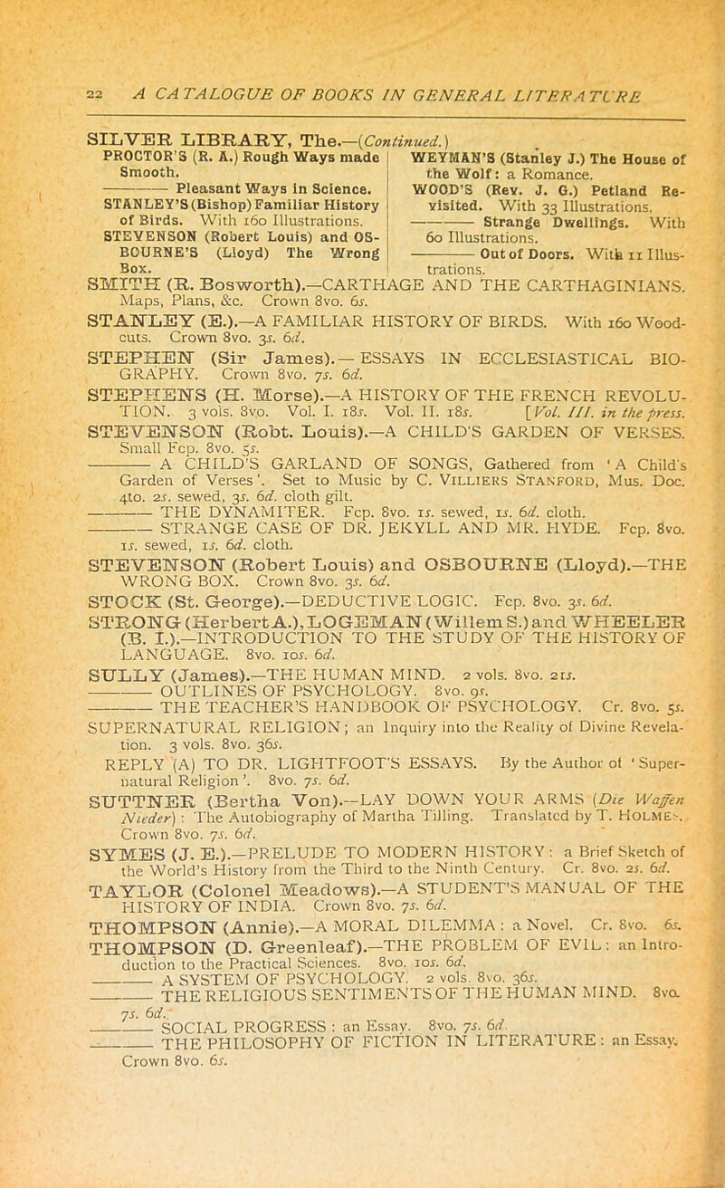 SILVER LIBRARY, Tlie.—(Continued.) PROCTOR’S (R. A.) Rough Ways made WEYMAN’S (Stanley J.) The House of Smooth. the Wolf: a Romance. Pleasant Ways In Science. STANLEY’S (Bishop) Familiar I-Iistory of Birds. With 160 Illustrations. STEVENSON (Robert Louis) and OS- BOURNE’S (Lloyd) The Wrong Box. WOOD’S (Rev. J. G.) Petland Re- visited. With 33 Illustrations. Strange Dwellings. With 60 Illustrations. — Outof Doors. With ii Illus- trations. SMITH (R. Bosworth).—CARTHAGE AND THE CARTHAGINIANS. Maps, Plans, &c. Crown 8vo. 6s. STANLEY (E.).—A FAMILIAR HISTORY OF BIRDS. With 160 Wood- cuts. Crown 8vo. 31. 6cl. STEPHEN! (Sir James).—ESSAYS IN ECCLESIASTICAL BIO- GRAPHY. Crown 8vo. ys. 6d. STEPHENS (H. Morse).—A HISTORY OF THE FRENCH REVOLU- TION. 3 vols. 8vo. Vol. I. i8n Vol. II. i8n [Vol. III. in the press. STEVENSON (Robt. Louis).—A CHILD'S GARDEN OF VERSES. Small Fcp. 3vo. 31. A CHILD’S GARLAND OF SONGS, Gathered from ‘A Child's Garden of Verses'. Set to Music by C. Villiers Stanford, Mus. Doc. 4to. 2s. sewed, 31. 6d. cloth gilt. THE DYNAMITER. Fcp. Svo. in sewed, in 6d. cloth. STRANGE CASE OF DR. JEKYLL AND MR. HYDE. Fcp. Svo. in sewed, in 6d. cloth. STEVENSON (Robert Louis) and OSBOURNE (Lloyd).—THE WRONG BOX. Crown 8vo. 31. 6d. STOCK (St. George).—DEDUCTIVE LOGIC. Fcp. 8vo. y. 6d. STRONG (Herbert A.), LOGEMAN (Willem S.) and WHEELER (B. I.).—INTRODUCTION TO THE STUDY OF THE HISTORY OF LANGUAGE. 8vo. ion 6d. SULLY (James).—THE HUMAN MIND. 2 vols. Svo. 21 n OUTLINES OF PSYCHOLOGY. Svo. gn THE TEACHER’S HANDBOOK OK PSYCHOLOGY. Cr. 8vo. y. SUPERNATURAL RELIGION ; an Inquiry into the Reality of Divine Revela- tion. 3 vols. 8vo. 36s. REPLY (A) TO DR. LIGHTFOOT'S ESSAYS. By the Author of ‘Super- natural Religion ’. Svo. ys. 6d. SUTTNER (Bertha Von).—LAY DOWN YOUR ARMS [Du Waffen Nit’der) : The Autobiography of Martha Tilling. Translated by T. Holmes. Crown 8vo. ys. 6d. SYMES (J. E.).—PRELUDE TO MODERN HISTORY : a Brief Sketch of the World’s History from the Third to the Ninth Century. Cr. 8vo. 21. 6d. TAYLOR (Colonel Meadows).—A STUDENT’S MANUAL OF THE HISTORY OF INDIA. Crown Svo. ys. 6d. THOMPSON (Annie).—A MORAL DILEMMA : a Novel. Cr. Svo. 6,n THOMPSON (D. Greenleaf).—THE PROBLEM OF EVIL: an Intro- duction to the Practical Sciences. Svo. ion 6d. A SYSTEM OF PSYCHOLOGY. 2 vols. 8vo. 361. THE RELIGIOUS SENTIMENTS OF THE HUMAN MIND. 8va ys. 6d. SOCIAL PROGRESS : an Essay. 8vo. ys. 6d. THE PHILOSOPHY OF FICTION IN LITERATURE: an Essay. Crown 8vo. 6s.