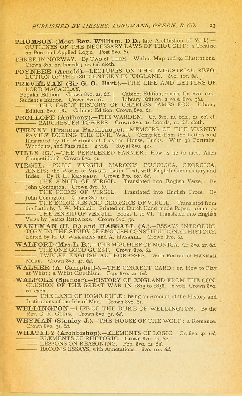 THOMSON (Most Rev. William, D.D., late Archbishop of York).— OUTLINES OF THE NECESSARY LAWS OF THOUGHT : a Treatise on Pure and Applied Logic. Post 8vo. 6s. THREE IN NORWAY. By Two of Them. With a Map and 59 Illustrations. Crown 8vo. 2s. boards ; 2s. 6d. cloth. TOYNBEE (Arnold).—LECTURES ON THE INDUSTRIAL REVO- LUTION OF THE 18th CENTURY IN ENGLAND. 8vo. ior. 6d. TREVELYAN (Sir G. O., Bart.).—THE LIFE AND LETTERS OF LORD MACAULAY. Popular Edition. Crown 8vo. 2s. 6d. I Cabinet Edition, 2 vols. Cr. 8vo. 12s. Student’s Edition. Crown 8vo. 6s. I Library Edition, 2 vols. Svo. 36*. THE EARLY HISTORY OF CHARLES JAMES FOX. Library Edition, 8vo. i8r. Cabinet Edition, Crown 8vo. 6r. TROLLOPE (Anthony).—THE WARDEN. Cr. 8vo. is. bds., is. 6d. cl. BARCHESTER TOWERS. Crown 8vo. u. boards, ir. 6d. cloth. VERNEY (Prances Parthenope).—MEMOIRS OF THE VERNEY FAMILY DURING THE CIVILWAR. Compiled from the Letters and Illustrated by the Portraits at Claydon House, Bucks. With 38 Portraits, Woodcuts, and Facsimile. 2 vols. Royal 8vo. 42 s. VILLE (G.).—THE PERPLEXED FARMER: How is he to meet Alien Competition ? Crown 8vo. 51. VIRGIL. — PUBLI VERGILI MARONIS BUCOLICA. GEORGICA, AINEIS; the Works of Virgil, Latin Text, with English Commentary and Index. By B. H. Kennedy. Crown 8vo. 10s. 6d. THE AINEID OF VIRGIL. Translated into English Verse. By John Conington. Crown 8vo. 6s. THE POEMS OF VIRGIL. Translated into English Prose. By John Conington. Crown 8vo. 6s. THE ECLOGUES AND GEORGICS OF VIRGIL. Translated from the Latin by J. W. Mackail. Printed on Dutch Hand-made Paper. 161110. 5s. THE 1ENEID OF VERGIL. Books I. to VI. Translated into English Verse by James Rhoades. Crown 8vo. sr. WAKEMAN (H. O.) and HASSALL (A.).-ESSAYS INTRODUC- TORY TO THE STUDY OF ENGLISH CONSTITUTIONAL HISTORY. Edited by H. O. Wakeman and A. Hassall. Crown Svo. 6s. WALFORD (Mrs. L. B.).—THE MISCHIEF OF MONICA. Cr. Svo. 2r. 6d. THE ONE GOOD GUEST. Crown 8vo. 6s. TWELVE ENGLISH AUTHORESSES. With Portrait of Hannah More. Crown 8vo. 4^. 6d. WALKER (A. Campbell-).—THE CORRECT CARD; or, How to Play at Whist; a Whist Catechism. Fcp. 8vo. 2s. 6d. WALPOLE (Spencer).—HISTORY OF ENGLAND FROM THE CON- CLUSION OF THE GREAT WAR IN 1815 to 1858. 6 vols. Crown Svo. 6s. each. THE LAND OF HOME RULE : being an Account of the History and Institutions of the Isle of Man. Crown 8vo. 6s. WELLINGTON.—LIFE OF THE DUKE OF WELLINGTON. By the Rev. G. R. Gleig. Crown 8vo. 3^. 6d. WEYMAN (Stanley J.).—THE HOUSE OF THE WOLF : a Romance. Crown 8vo. 3.1. 6d. WHATELY (Archbishop).—ELEMENTS OF LOGIC. Cr. 8vo. 41-. 6d. ELEMENTS OF RHETORIC. Crown 8vo. 4r. 6d. LESSONS ON REASONING. Fcp. 8vo. is. 6d. BACON’S ESSAYS, with Annotations. 8vo. io.t. 6d.