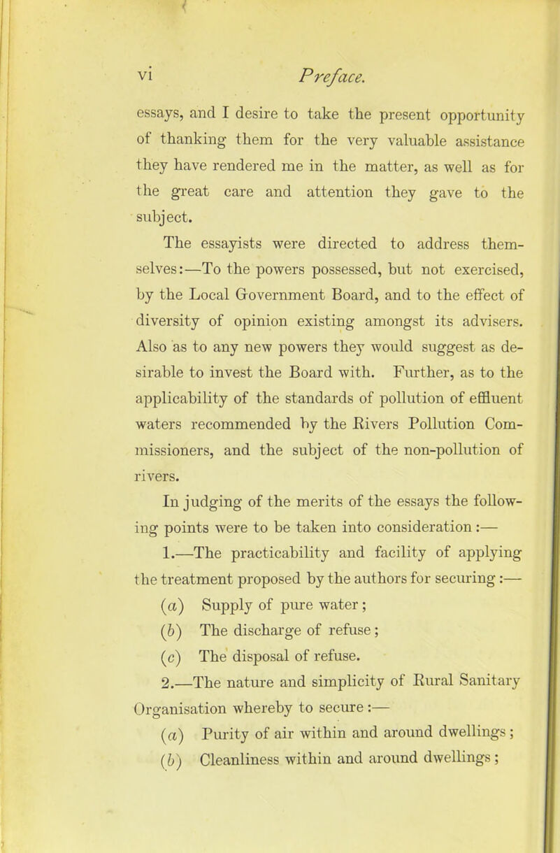 ' essays, and I desire to take the present opportunity ot thanking them for the very valuable assistance they have rendered me in the matter, as well as for the great care and attention they gave to the subject. The essayists were directed to address them- selves:—To the powers possessed, but not exercised, by the Local Government Board, and to the effect of diversity of opinion existing amongst its advisers. Also as to any new powers they would suggest as de- sirable to invest the Board with. Further, as to the applicability of the standards of pollution of effluent waters recommended by the Fivers Pollution Com- missioners, and the subject of the non-pollution of rivers. In judging of the merits of the essays the follow- ing points were to be taken into consideration:— 1. —The practicability and facility of applying the treatment proposed by the authors for securing:— (а) Supply of pure water ; (б) The discharge of refuse; (c) The disposal of refuse. 2. —The nature and simplicity of Rural Sanitary Organisation whereby to secure :— (a) Purity of air within and around dwellings; (b) Cleanliness within and around dwellings ;