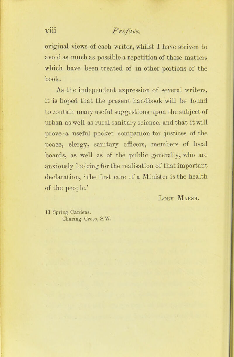 original views of each writer, whilst I have striven to avoid as much as possible a repetition of those matters which have been treated of in other portions of the hook. As the independent expression of several writers, it is hoped that the present handbook will be found to contain many useful suggestions upon the subject of urban as well as rural sanitary science, and that it will prove a useful pocket companion for justices of the peace, clergy, sanitary officers, members of local boards, as well as of the public generally, who are anxiously looking for the realisation of that important declaration, ‘ the first care of a Minister is the health of the people.’ Lory Marsh. 11 Spring Gardens. Cliaring Cross, S.W.