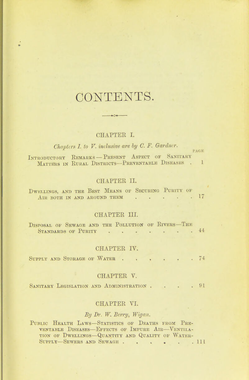 CONTENTS ■O CHAPTER I. Chapters 1. to V. inclusive are by C. F. Gardner. PAG K Introductory Remarks — Present Aspect of Sanitary Matters in Rural Districts—Preventable Diseases . 1 CHAPTER II. Dwellings, and the Best Means of Securing Purity of Air both in and around them 17 CHAPTER III. Disposal of Sewage and the Pollution of Rivers—The Standards of Purity CHAPTER IV. Supply and Storage of Water 71 CHAPTER V. Sanitary Legislation and Administration . . . .91 CHAPTER VI. By Dr. W. Berry, Wigan. Public Health Laws—Statistics of Deaths from Pre- ventable Diseases—Effects of Impure Air—Ventila- tion of Dwellings—Quantity and Quality of Water- Supply—Sewers and Sewage Ill