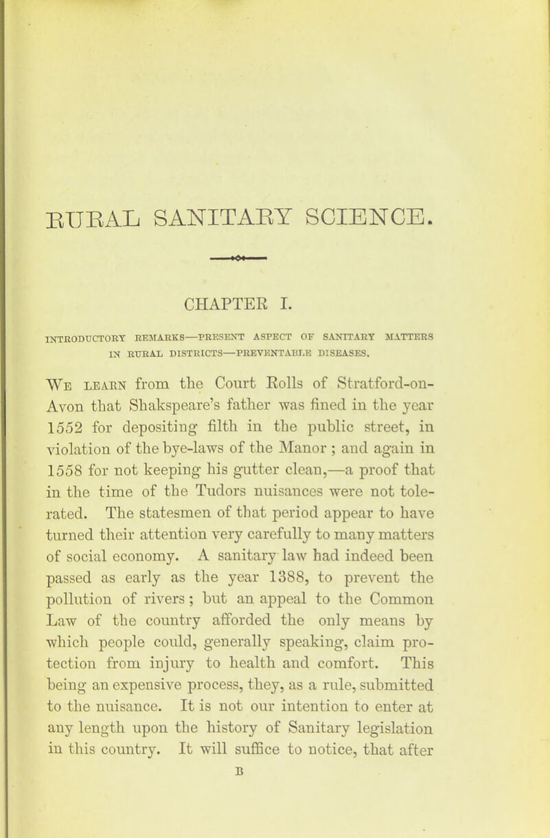 BUBAL SANITABY SCIENCE. *>• CHAPTER I. INTRODUCTORY REMARKS—PRESENT ASPECT OF SANITARY MATTERS IN RURAL DISTRICTS—PREVENTABLE DISEASES. We learn from the Court Rolls of Stratford-on- Avon that Shakspeare’s father was fined in the year 1552 for depositing filth in the public street, in violation of the bye-laws of the Manor ; and again in 1558 for not keeping his gutter clean,—a proof that in the time of the Tudors nuisances were not tole- rated. The statesmen of that period appear to have turned their attention very carefully to many matters of social economy. A sanitary law had indeed been passed as early as the year 1388, to prevent the pollution of rivers; but an appeal to the Common Law of the country afforded the only means by which people coidd, generally speaking, claim pro- tection from injury to health and comfort. This being an expensive process, they, as a rule, submitted to the nuisance. It is not our intention to enter at any length upon the history of Sanitary legislation in this country. It will suffice to notice, that after B