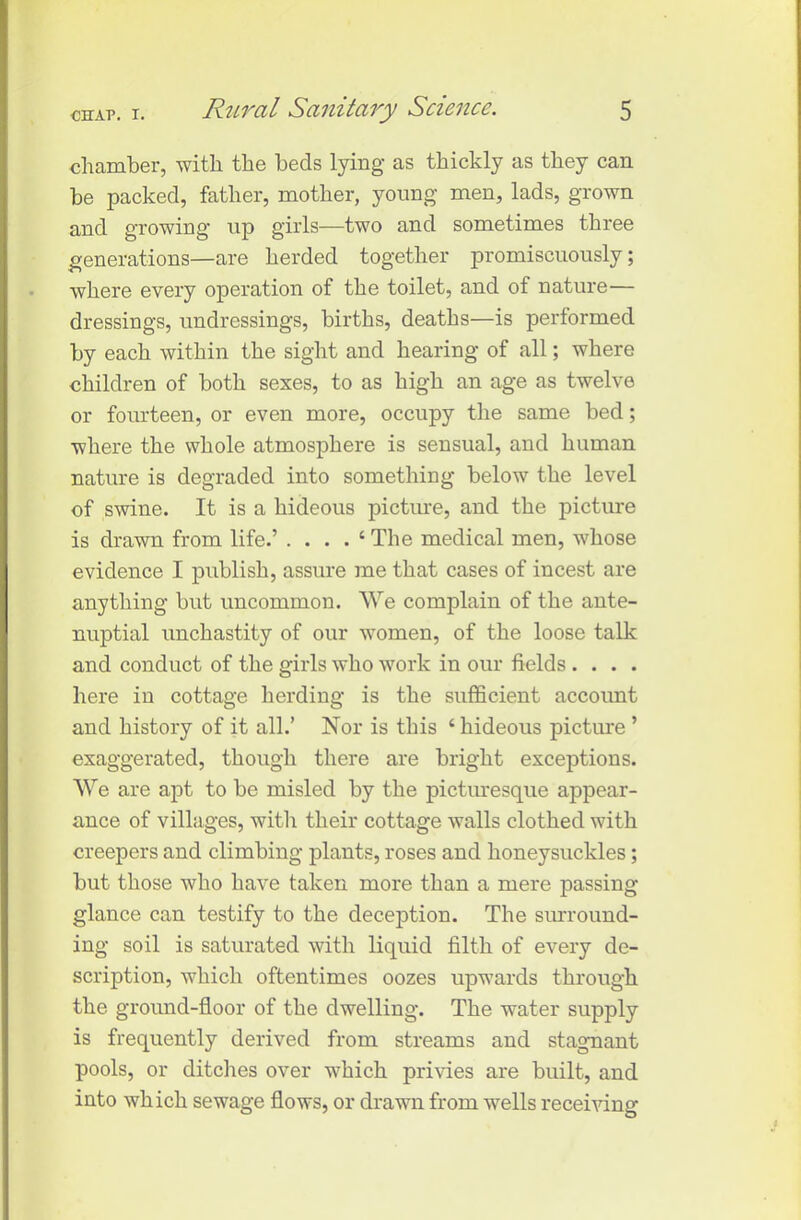 chamber, with the beds lying as thickly as they can be packed, father, mother, young men, lads, grown and growing up girls—two and sometimes three generations—are herded together promiscuously; where every operation of the toilet, and of nature— dressings, undressings, births, deaths—is performed by each within the sight and hearing of all; where children of both sexes, to as high an age as twelve or fourteen, or even more, occupy the same bed; where the whole atmosphere is sensual, and human nature is degraded into something below the level of swine. It is a hideous picture, and the picture is drawn from life.’ . . . . ‘ The medical men, whose evidence I publish, assure me that cases of incest are anything but uncommon. We complain of the ante- nuptial unchastity of our women, of the loose talk and conduct of the girls who work in our fields .... here in cottage herding is the sufficient account and history of it all.’ Nor is this ‘ hideous picture ’ exaggerated, though there are bright exceptions. We are apt to be misled by the picturesque appear- ance of villages, with their cottage walls clothed with creepers and climbing plants, roses and honeysuckles; but those who have taken more than a mere passing glance can testify to the deception. The surround- ing soil is saturated with liquid filth of every de- scription, which oftentimes oozes upwards through the ground-floor of the dwelling. The water supply is frequently derived from streams and stagnant pools, or ditches over which privies are built, and into which sewage flows, or drawn from wells receiving