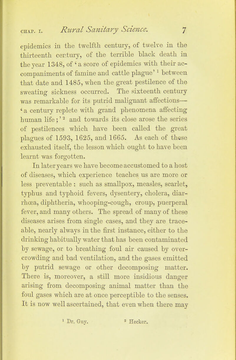 epidemics in the twelfth century, of twelve in the thirteenth century, of the terrible black death in the year 1348, of ‘ a score of epidemics with their ac- companiments of famine and cattle plague’1 between that date and 1485, when the great pestilence of the sweating sickness occurred. The sixteenth century was remarkable for its putrid malignant affections— 4 a century replete with grand phenomena affecting human life; ’2 and towards its close arose the series of pestilences which have been called the great plagues of 1593, 1625, and 1665. As each of these exhausted itself, the lesson which ought to have been learnt was forgotten. In later years we have become accustomed to a host of diseases, which experience teaches us are more or less preventable : such as smallpox, measles, scarlet, typhus and typhoid fevers, dysentery, cholera, diar- rhoea, diphtheria, whooping-cough, croup, puerperal fever, and many others. The spread of many of these diseases arises from single cases, and they are trace- able, nearly always in the first instance, either to the drinking habitually water that has been contaminated by sewage, or to breathing foul air caused by over- crowding and bad ventilation, and the gases emitted by putrid sewage or other decomposing matter. There is, moreover, a still more insidious danger arising from decomposing animal matter than the foul gases which are at once perceptible to the senses. It is now well ascertained, that even when there may 1 Dr. Guy. 2 Hecker.