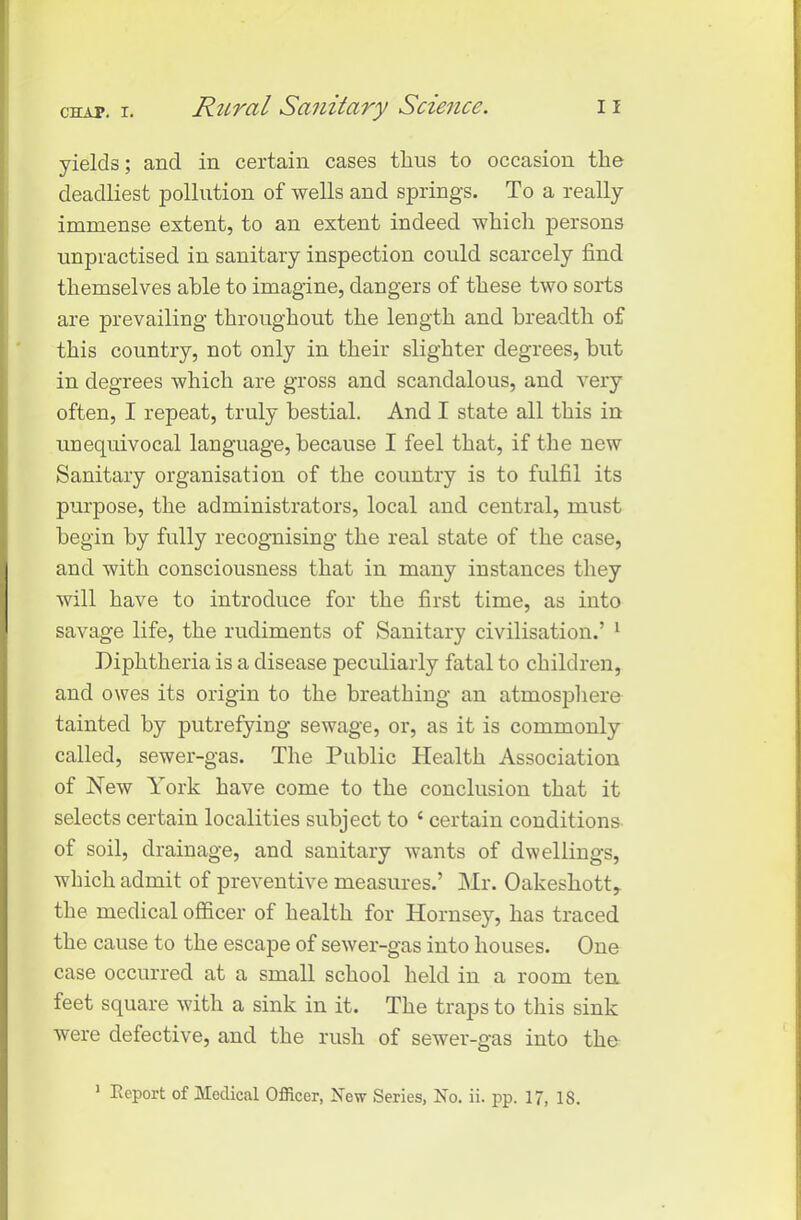 yields; and in certain cases thus to occasion the deadliest pollution of wells and springs. To a really immense extent, to an extent indeed which persons unpractised in sanitary inspection could scarcely find themselves able to imagine, dangers of these two sorts are prevailing throughout the length and breadth of this country, not only in their slighter degrees, but in degrees which are gross and scandalous, and very often, I repeat, truly bestial. And I state all this in unequivocal language, because I feel that, if the new Sanitary organisation of the country is to fulfil its purpose, the administrators, local and central, must begin by fully recognising the real state of the case, and with consciousness that in many instances they will have to introduce for the first time, as into savage life, the rudiments of Sanitary civilisation.’ 1 Diphtheria is a disease peculiarly fatal to children, and owes its origin to the breathing an atmosphere tainted by putrefying sewage, or, as it is commonly called, sewer-gas. The Public Health Association of New York have come to the conclusion that it selects certain localities subject to c certain conditions of soil, drainage, and sanitary wants of dwellings, which admit of preventive measures.’ Mr. Oakesliott, the medical officer of health for Hornsey, has traced the cause to the escape of sewer-gas into houses. One case occurred at a small school held in a room ten feet square with a sink in it. The traps to this sink were defective, and the rush of sewer-gas into the