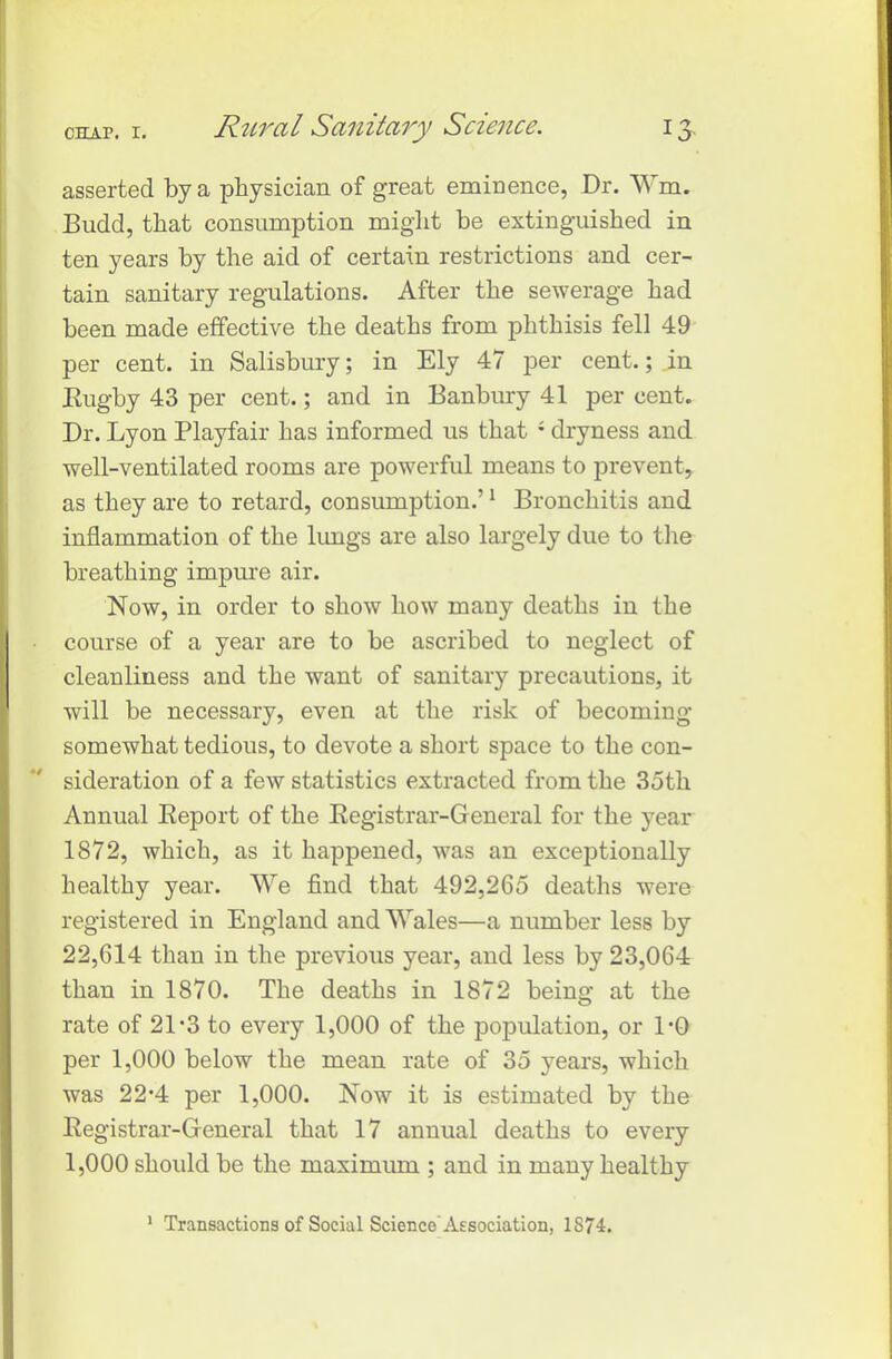 asserted by a physician of great eminence, Dr. Wm. Budd, that consumption might be extinguished in ten years by the aid of certain restrictions and cer- tain sanitary regulations. After the sewerage had been made effective the deaths from phthisis fell 49 per cent, in Salisbury; in Ely 47 per cent.; in Rugby 43 per cent.; and in Banbury 41 per cent. Dr. Lyon Playfair has informed us that ; dryness and well-ventilated rooms are powerful means to prevent, as they are to retard, consumption.’1 Bronchitis and inflammation of the lungs are also largely due to the breathing impure air. Now, in order to show how many deaths in the course of a year are to be ascribed to neglect of cleanliness and the want of sanitary precautions, it will be necessary, even at the risk of becoming- somewhat tedious, to devote a short space to the con- sideration of a few statistics extracted from the 35tli Annual Report of the Registrar-General for the year 1872, which, as it happened, was an exceptionally healthy year. We find that 492,265 deaths -were registered in England and Wales—a number less by 22,614 than in the previous year, and less by 23,064 than in 1870. The deaths in 1872 being at the rate of 21-3 to every 1,000 of the population, or DO per 1,000 below the mean rate of 35 years, which was 22*4 per 1,000. Now it is estimated by the Registrar-General that 17 annual deaths to every 1,000 should be the maximum ; and in many healthy 1 Transactions of Social Science Association, 1874.