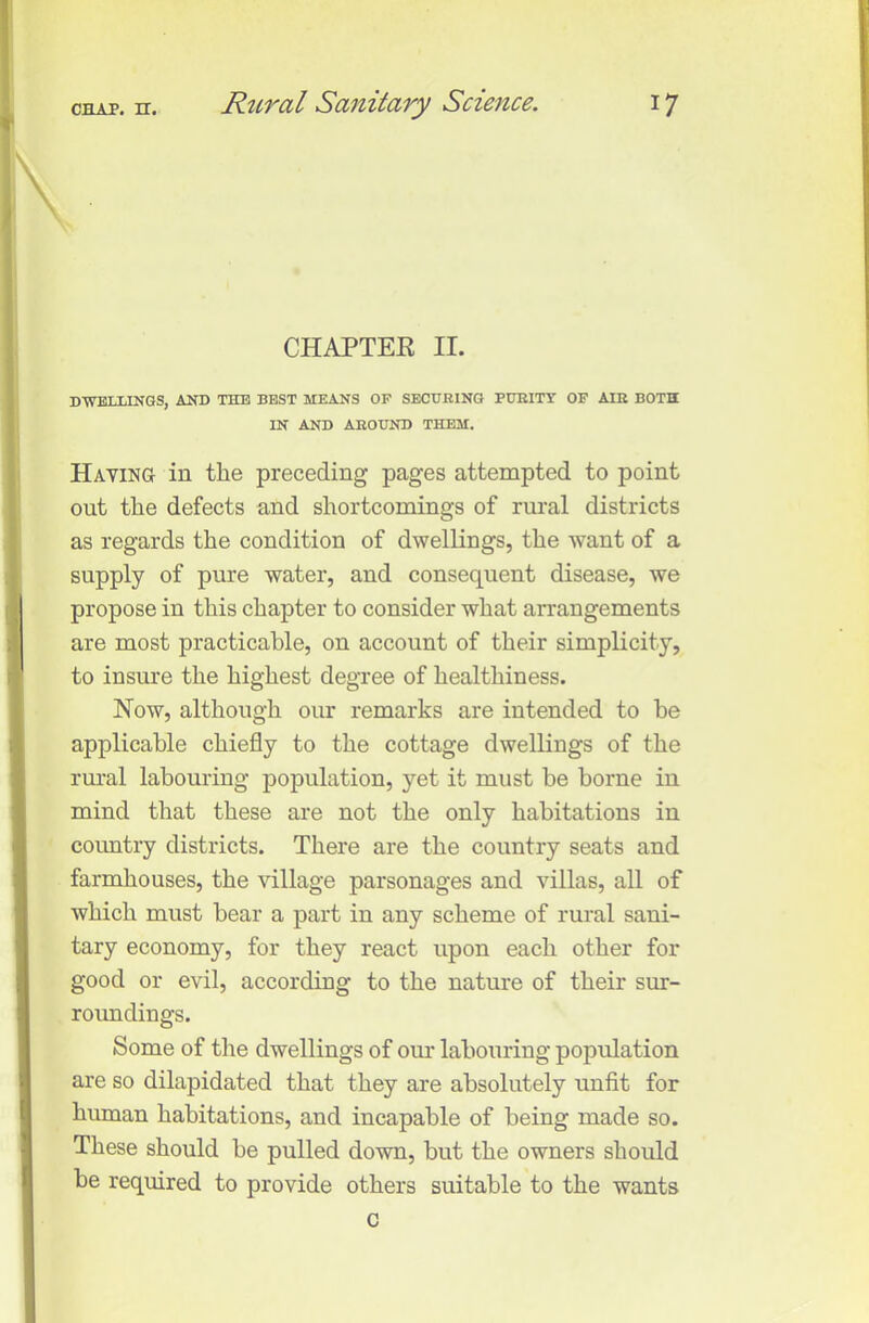 CHAPTER II. DWELLINGS, AND TILE BEST MEANS OF SECURING PURITY OF AIR BOTH IN AND AROUND THEM. Having in the preceding pages attempted to point out the defects and shortcomings of rural districts as regards the condition of dwellings, the want of a supply of pure water, and consequent disease, we propose in this chapter to consider what arrangements are most practicable, on account of their simplicity, to insure the highest degree of healthiness. Now, although our remarks are intended to be applicable chiefly to the cottage dwellings of the rural labouring population, yet it must be borne in mind that these are not the only habitations in country districts. There are the country seats and farmhouses, the village parsonages and villas, all of which must bear a part in any scheme of rural sani- tary economy, for they react upon each other for good or evil, according to the nature of their sur- roundings. Some of the dwellings of our labouring population are so dilapidated that they are absolutely unfit for human habitations, and incapable of being made so. These should be pulled down, but the owners should be required to provide others suitable to the wants c