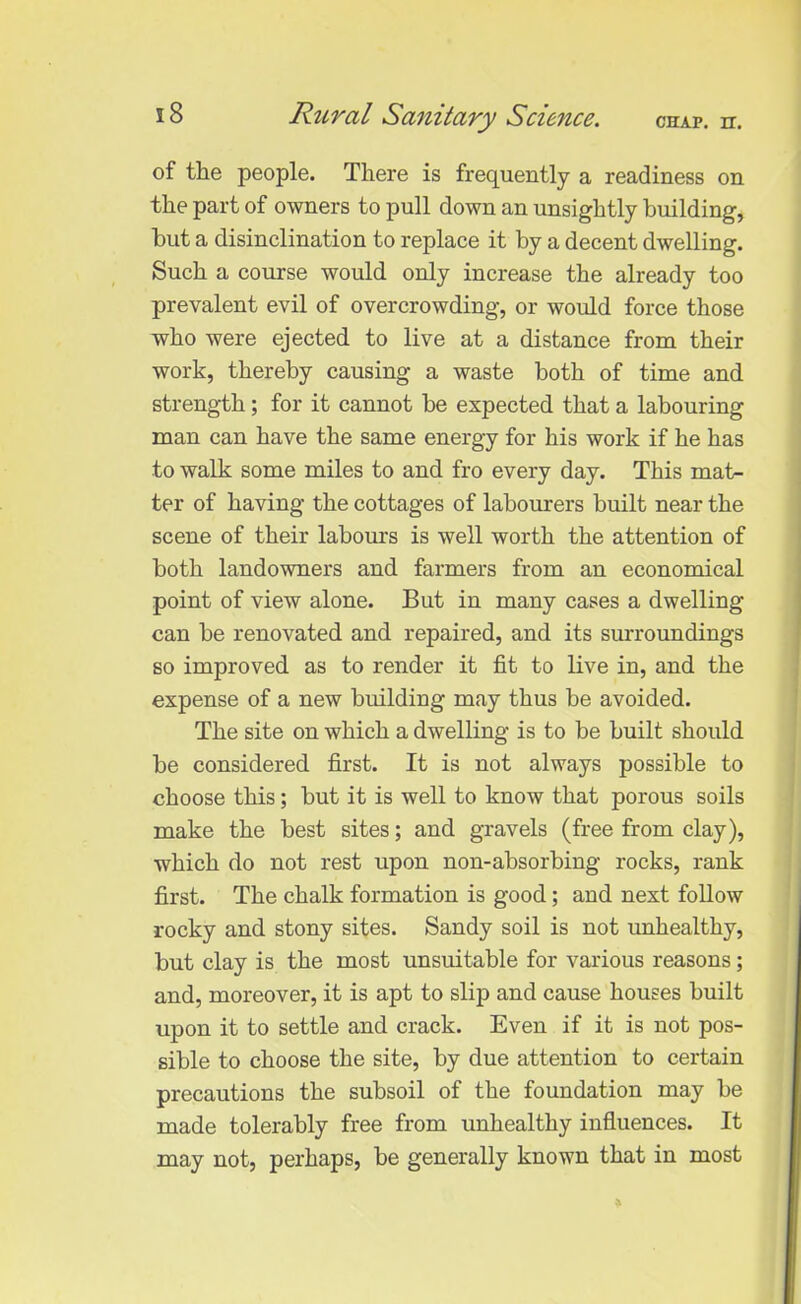 of the people. There is frequently a readiness on the part of owners to pull down an unsightly building, hut a disinclination to replace it by a decent dwelling. Such a course would only increase the already too prevalent evil of overcrowding, or would force those who were ejected to live at a distance from their work, thereby causing a waste both of time and strength; for it cannot be expected that a labouring man can have the same energy for his work if he has to walk some miles to and fro every day. This mat- ter of having the cottages of labourers built near the scene of their labours is well worth the attention of both landowners and farmers from an economical point of view alone. But in many cases a dwelling can be renovated and repaired, and its surroundings so improved as to render it fit to live in, and the expense of a new building may thus be avoided. The site on which a dwelling is to be built should be considered first. It is not always possible to choose this; but it is well to know that porous soils make the best sites; and gravels (free from clay), which do not rest upon non-absorbing rocks, rank first. The chalk formation is good ; and next follow rocky and stony sites. Sandy soil is not unhealthy, but clay is the most unsuitable for various reasons; and, moreover, it is apt to slip and cause houses built upon it to settle and crack. Even if it is not pos- sible to choose the site, by due attention to certain precautions the subsoil of the foundation may be made tolerably free from unhealthy influences. It may not, perhaps, be generally known that in most