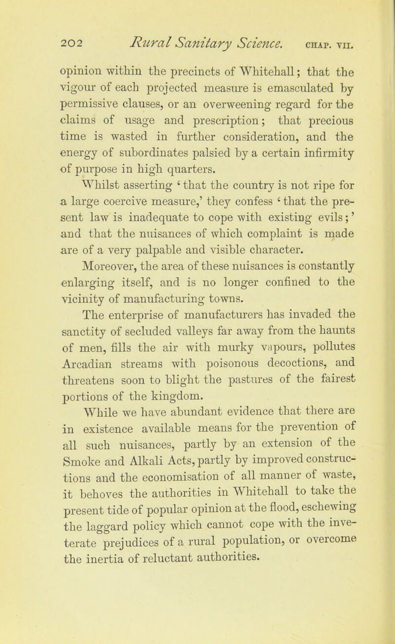 opinion within the precincts of Whitehall; that the vigour of each projected measure is emasculated by permissive clauses, or an overweening regard for the claims of usage and prescription; that precious time is wasted in further consideration, and the energy of subordinates palsied by a certain infirmity of purpose in high quarters. Whilst asserting ‘ that the country is not ripe for a large coercive measure,’ they confess ‘ that the pre- sent law is inadequate to cope with existing evils; ’ and that the nuisances of which complaint is made are of a very palpable and visible character. Moreover, the area of these nuisances is constantly enlarging itself, and is no longer confined to the vicinity of manufacturing towns. The enterprise of manufacturers has invaded the sanctity of secluded valleys far away from the haunts of men, fills the air with murky vapours, pollutes Arcadian streams with poisonous decoctions, and threatens soon to blight the pastures of the fairest portions of the kingdom. While we have abundant evidence that there are in existence available means for the prevention of all such nuisances, partly by an extension of the Smoke and Alkali Acts, partly by improved construc- tions and the economisation of all manner of waste, it behoves the authorities in Whitehall to take the present tide of popular opinion at the flood, eschewing the laggard policy which cannot cope with the in\e- terate prejudices of a rural population, or overcome the inertia of reluctant authorities.