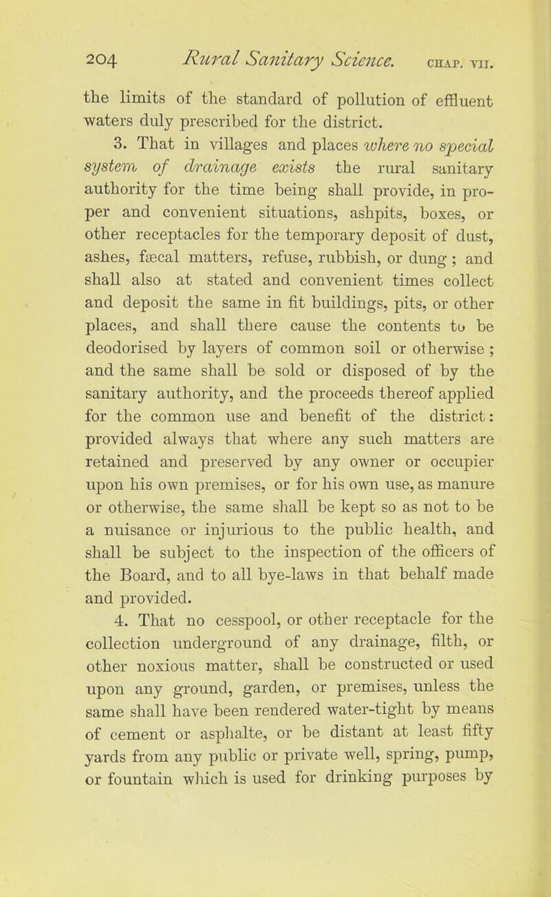 the limits of the standard of pollution of effluent waters duly prescribed for the district. 3. That in villages and places ivhere no special system of drainage exists the rural sanitary authority for the time being shall provide, in pro- per and convenient situations, ashpits, boxes, or other receptacles for the temporary deposit of dust, ashes, ftecal matters, refuse, rubbish, or dung ; and shall also at stated and convenient times collect and deposit the same in fit buildings, pits, or other places, and shall there cause the contents to be deodorised by layers of common soil or otherwise ; and the same shall be sold or disposed of by the sanitary authority, and the proceeds thereof applied for the common use and benefit of the district: provided always that where any such matters are retained and preserved by any owner or occupier upon his own premises, or for his own use, as manure or otherwise, the same shall he kept so as not to be a nuisance or injurious to the public health, and shall be subject to the inspection of the officers of the Board, and to all bye-laws in that behalf made and provided. 4. That no cesspool, or other receptacle for the collection underground of any drainage, filth, or other noxious matter, shall he constructed or used upon any ground, garden, or premises, unless the same shall have been rendered water-tight by means of cement or asphalte, or be distant at least fifty yards from any public or private well, spring, pump, or fountain winch is used lor drinking purposes by