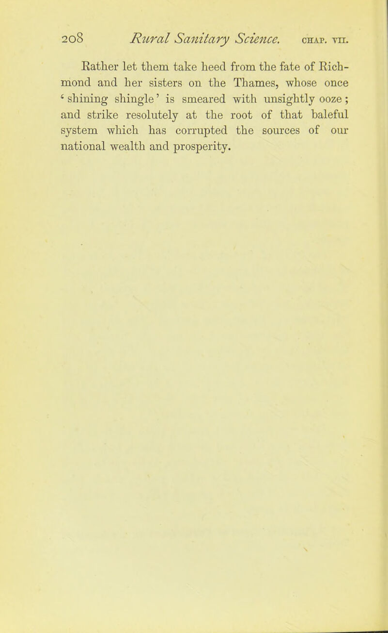 Rather let them take heed from the fate of Rich- mond and her sisters on the Thames, whose once 4 shining shingle ’ is smeared with unsightly ooze ; and strike resolutely at the root of that baleful system which has corrupted the sources of our national wealth and prosperity.