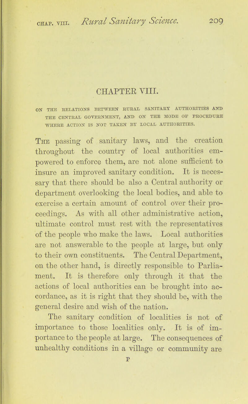 CHAP. vm. CHAPTER VIII. ON THE RELATIONS BETWEEN RURAL SANITARY AUTHORITIES AND THE CENTRAL GOVERNMENT, AND ON THE MODE OF PROCEDURE WHERE ACTION IS NOT TAKEN BY LOCAL AUTHORITIES. The passing of sanitary laws, and the creation throughout the country of local authorities em- powered to enforce them, are not alone sufficient to insure an improved sanitary condition. It is neces- sary that there should he also a Central authority or department overlooking the local bodies, and able to exercise a certain amount of control over their pro- ceedings. As with all other administrative action, ultimate control must rest with the representatives of the people who make the laws. Local authorities are not answerable to the people at large, but only to their own constituents. The Central Department, on the other hand, is directly responsible to Parlia- ment. It is therefore only through it that the actions of local authorities can be brought into ac- cordance, as it is right that they should be, with the general desire and wish of the nation. The sanitary condition of localities is not of importance to those localities only. It is of im- portance to the people at large. The consequences of unhealthy conditions in a village or community are p