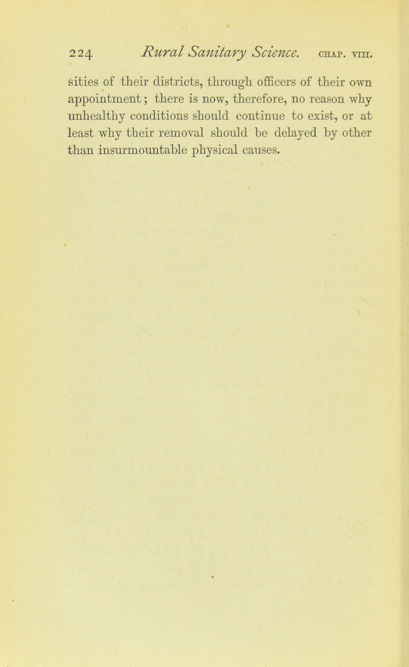 sities of their districts, through officers of their own appointment; there is now, therefore, no reason why unhealthy conditions should continue to exist, or at least why their removal should be delayed by other than insurmountable physical causes. I