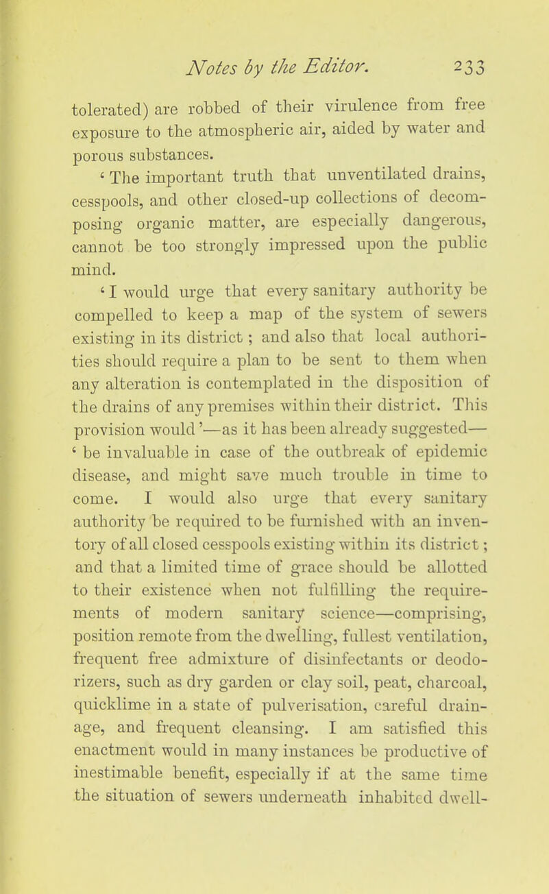 tolerated) are robbed of their virulence from fiee exposure to the atmospheric air, aided by water and porous substances. ‘ The important truth that unventilated drains, cesspools, and other closed-up collections of decom- posing organic matter, are especially dangerous, cannot be too strongly impressed upon the public mind. ‘ I would urge that every sanitary authority be compelled to keep a map of the system of sewers existing in its district; and also that local authori- ties should require a plan to be sent to them when any alteration is contemplated in the disposition of the drains of any premises within their district. This provision would ’—as it has been already suggested— ‘ be invaluable in case of the outbreak of epidemic disease, and might save much trouble in time to come. I would also urge that every sanitary authority be required to be furnished with an inven- tory of all closed cesspools existing within its district; and that a limited time of grace should be allotted to their existence when not fulfilling the require- ments of modern sanitary science—comprising, position remote from the dwelling, fullest ventilation, frequent free admixture of disinfectants or deodo- rizers, such as dry garden or clay soil, peat, charcoal, quicklime in a state of pulverisation, careful drain- age, and frequent cleansing. I am satisfied this enactment would in many instances be productive of inestimable benefit, especially if at the same time the situation of sewers underneath inhabited dwell-