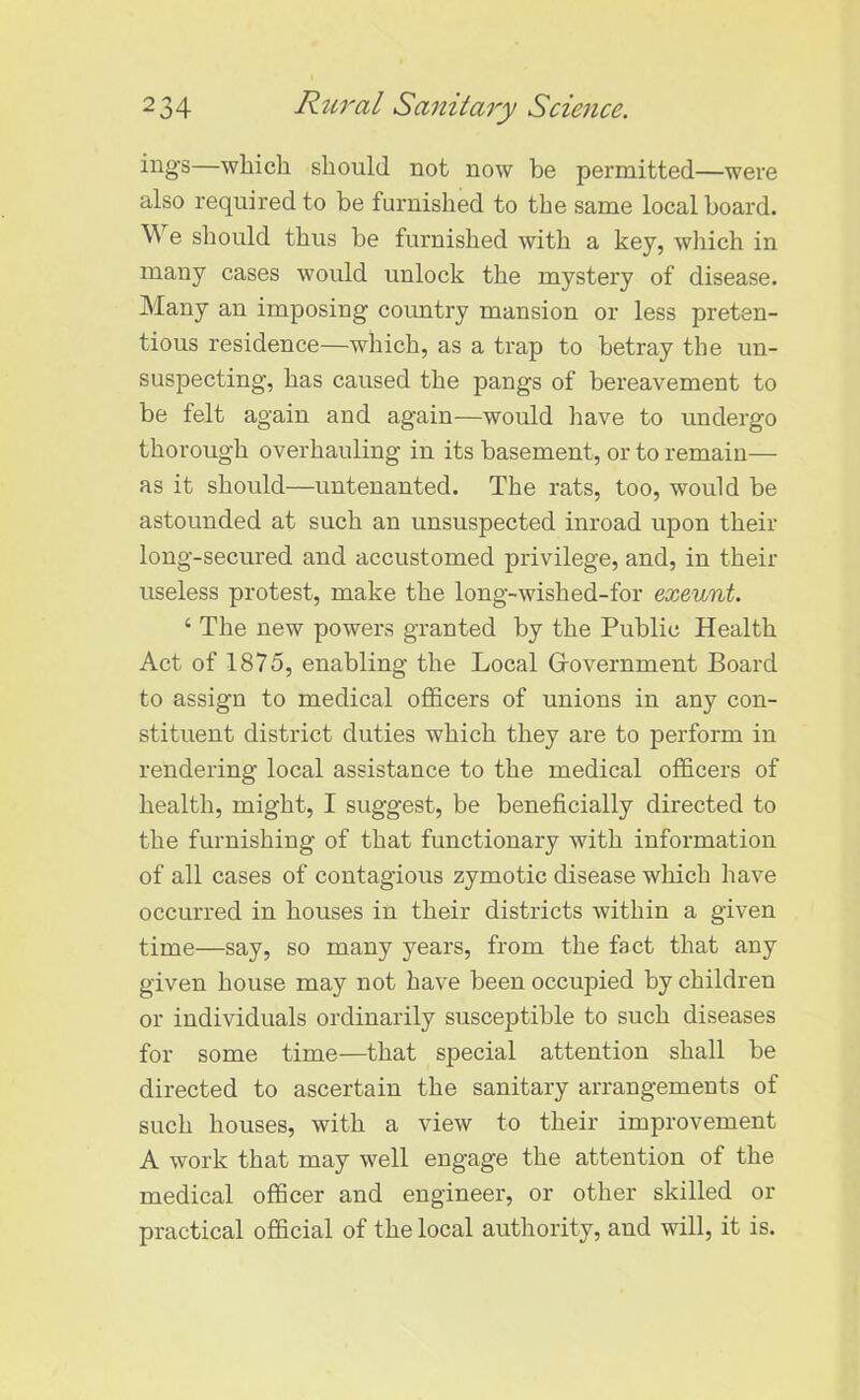 ings—which should not now be permitted—were also required to be furnished to the same local board. We should thus be furnished with a key, which in many cases would unlock the mystery of disease. Many an imposing country mansion or less preten- tious residence—which, as a trap to betray the un- suspecting, has caused the pangs of bereavement to be felt again and again—would have to undergo thorough overhauling in its basement, or to remain— as it should—untenanted. The rats, too, would be astounded at such an unsuspected inroad upon their long-secured and accustomed privilege, and, in their useless protest, make the long-wished-for exeunt. ‘ The new powers granted by the Public Health Act of 1875, enabling the Local Government Board to assign to medical officers of unions in any con- stituent district duties which they are to perform in rendering local assistance to the medical officers of health, might, I suggest, be beneficially directed to the furnishing of that functionary with information of all cases of contagious zymotic disease which have occurred in houses in their districts within a given time—say, so many years, from the fact that any given house may not have been occupied by children or individuals ordinarily susceptible to such diseases for some time—that special attention shall be directed to ascertain the sanitary arrangements of such houses, with a view to their improvement A work that may well engage the attention of the medical officer and engineer, or other skilled or practical official of the local authority, and will, it is.