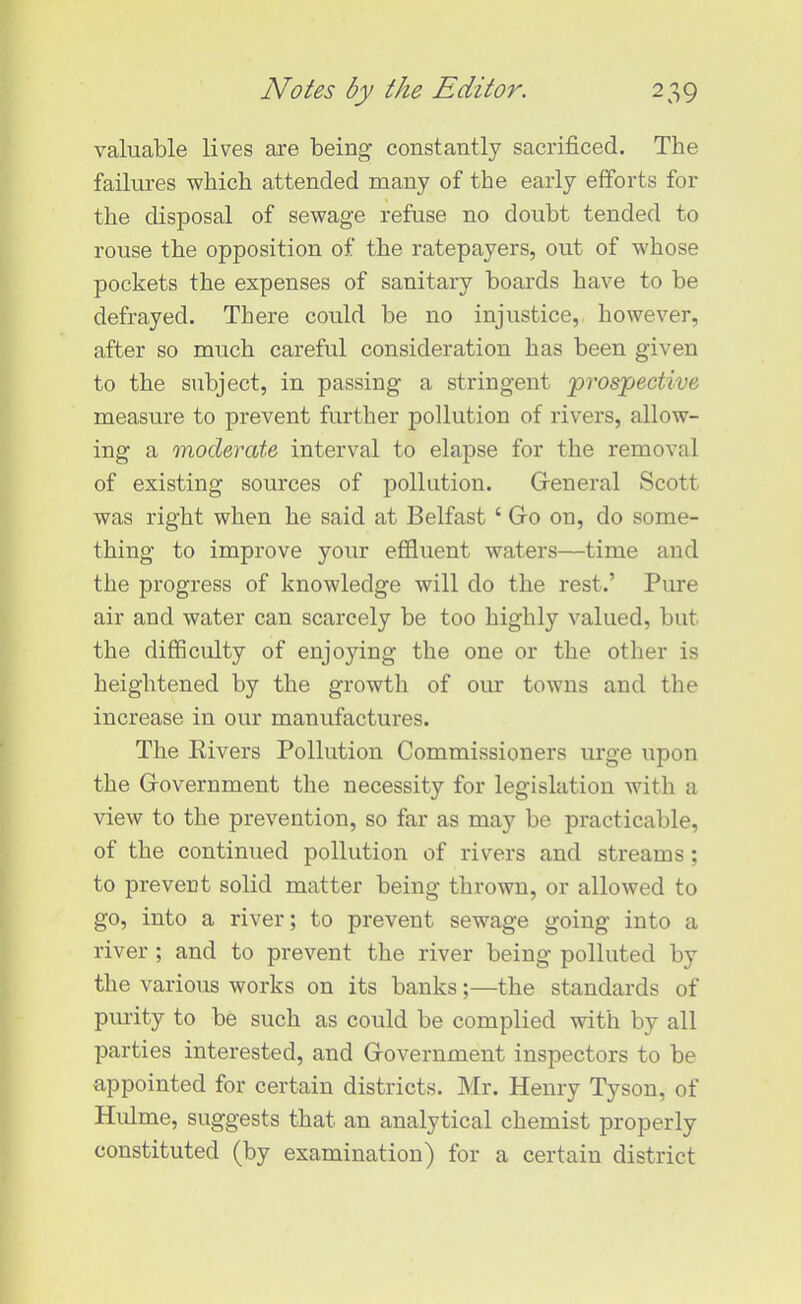 valuable lives are being constantly sacrificed. The failures which attended many of the early efforts for the disposal of sewage refuse no doubt tended to rouse the opposition of the ratepayers, out of whose pockets the expenses of sanitary boards have to be defrayed. There could be no injustice, however, after so much careful consideration has been given to the subject, in passing a stringent ‘prospective measure to prevent further pollution of rivers, allow- ing a moderate interval to elapse for the removal of existing sources of pollution. General Scott was right when he said at Belfast ‘ Go on, do some- thing to improve your effluent waters—time and the progress of knowledge will do the rest.’ Pure air and water can scarcely be too highly valued, but the difficulty of enjoying the one or the other is heightened by the growth of our towns and the increase in our manufactures. The Rivers Pollution Commissioners urge upon the Government the necessity for legislation with a view to the prevention, so far as may be practicable, of the continued pollution of rivers and streams ; to prevent solid matter being thrown, or allowed to go, into a river; to prevent sewage going into a river ; and to prevent the river being polluted by the various works on its banks;—the standards of purity to be such as could be complied with by all parties interested, and Government inspectors to be appointed for certain districts. Mr. Henry Tyson, of Hulme, suggests that an analytical chemist properly constituted (by examination) for a certain district