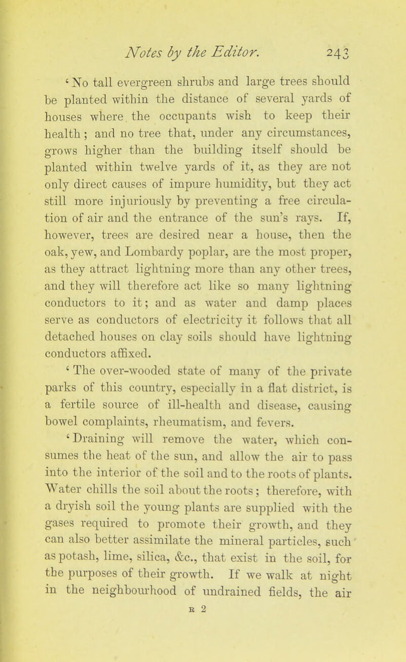 < No tall evergreen shrubs and large trees should be planted within the distance of several yards of houses where the occupants wish to keep their health; and no tree that, under any circumstances, grows higher than the building itself should be planted within twelve yards of it, as they are not only direct causes of impure humidity, but they act still more injuriously by preventing a free circula- tion of air and the entrance of the sun’s rays. If, however, trees are desired near a house, then the oak, yew, and Lombardy poplar, are the most proper, as they attract lightning more than any other trees, and they will therefore act like so many lightning conductors to it; and as water and damp places serve as conductors of electricity it follows that all detached houses on clay soils should have lightning conductors affixed. ‘ The over-wooded state of many of the private parks of this country, especially in a flat district, is a fertile source of ill-health and disease, causing bowel complaints, rheumatism, and fevers. ‘ Draining will remove the water, which con- sumes the heat of the sun, and allow the air to pass into the interior of the soil and to the roots of plants. Water chills the soil about the roots; therefore, with a dryish soil the young plants are supplied with the gases required to promote their growth, and they can also better assimilate the mineral particles, such as potash, lime, silica, &c., that exist in the soil, for the purposes of their growth. If we walk at night in the neighbourhood of undrained fields, the air