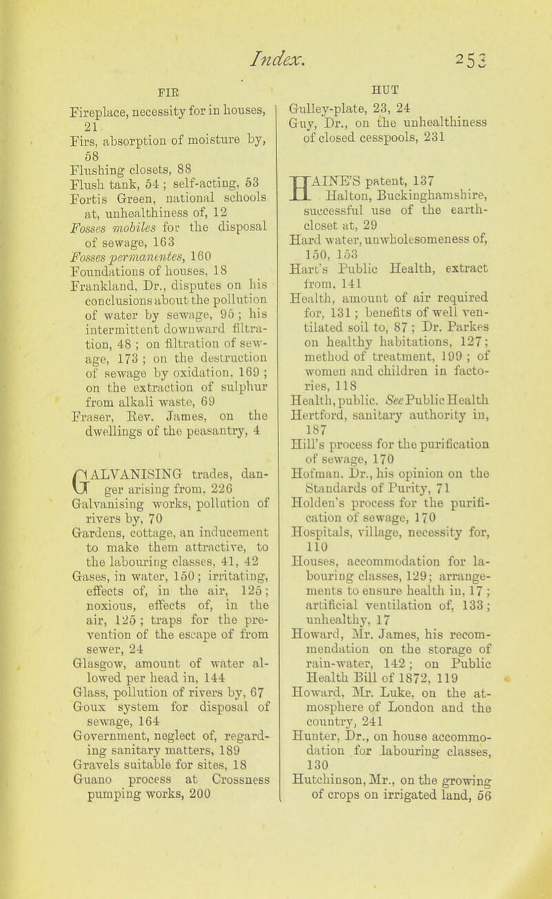 FIR Fireplace, necessity for in houses, 21 Firs, absorption of moisture by, 08 Flushing closets, 88 Flush tank, 54 ; self-acting, 53 Fortis Green, national schools at, unhealthiness of, 12 Fosses mobiles for the disposal of sewage, 163 Fosses pcrmantntes, 160 Foundations of houses, 18 Frankland, Dr., disputes on his conclusions about the pollution of water by sewage, 95; his intermittent downward filtra- tion, 48 ; on filtration of sew- age, 173 ; on the destruction of sewage by oxidation. 169 ; on the extraction of sulphur from alkali waste, 69 Fraser, Rev. James, on the dwellings of the peasantry, 4 Galvanising trades, dan- ger arising from. 226 Galvanising works, pollution of rivers by, 70 Gardens, cottage, an inducement to make them attractive, to the labouring classes, 41, 42 Gases, in water, 150; irritating, effects of, in the air, 125; noxious, effects of, in the air, 125 ; traps for the pre- vention of the escape of from sewer, 24 Glasgow, amount of water al- lowed per head in, 144 Glass, pollution of rivers by, 67 Goux system for disposal of sewage, 164 Government, neglect of, regard- ing sanitary matters, 189 Gravels suitable for sites, 18 Guano process at Crossness pumping works, 200 HUT Gulley-plate, 23, 24 Guy, Dr., on the unhealthiness of closed cesspools, 231 AINE’S patent, 137 Halton, Buckinghamshire, successful use of the earth- closet at, 29 Hard water, unwholesomeness of, 150, 153 Hart’s Public Health, extract from, 141 Health, amount of air required for, 131; benefits of well ven- tilated soil to, 87 ; Dr. Parkes on healthy habitations, 127; method of treatment, 199 ; of women and children in facto- ries, 11S Health, public. Nee Public Health Hertford, sanitary authority in, 187 Hill’s process for the purification of sewage, 170 Hofmau. Dr., his opinion on the Standards of Purity, 71 Holden’s process for the purifi- cation of sewage, 17 0 Hospitals, village, necessity for, 110 Houses, accommodation for la- bouring classes, 129; arrange- ments to ensure health in, 17 ; artificial ventilation of, 133; unhealthy, 17 Howard, Mr. James, his recom- mendation on the storage of rain-water, 142; on Public Health Bill of 1872, 119 Howard, Mr. Luke, on the at- mosphere of London and the country, 241 Hunter, Dr., on house accommo- dation for labouring classes, 130 Hutchinson, Mr., on the growing of crops on irrigated land, 06