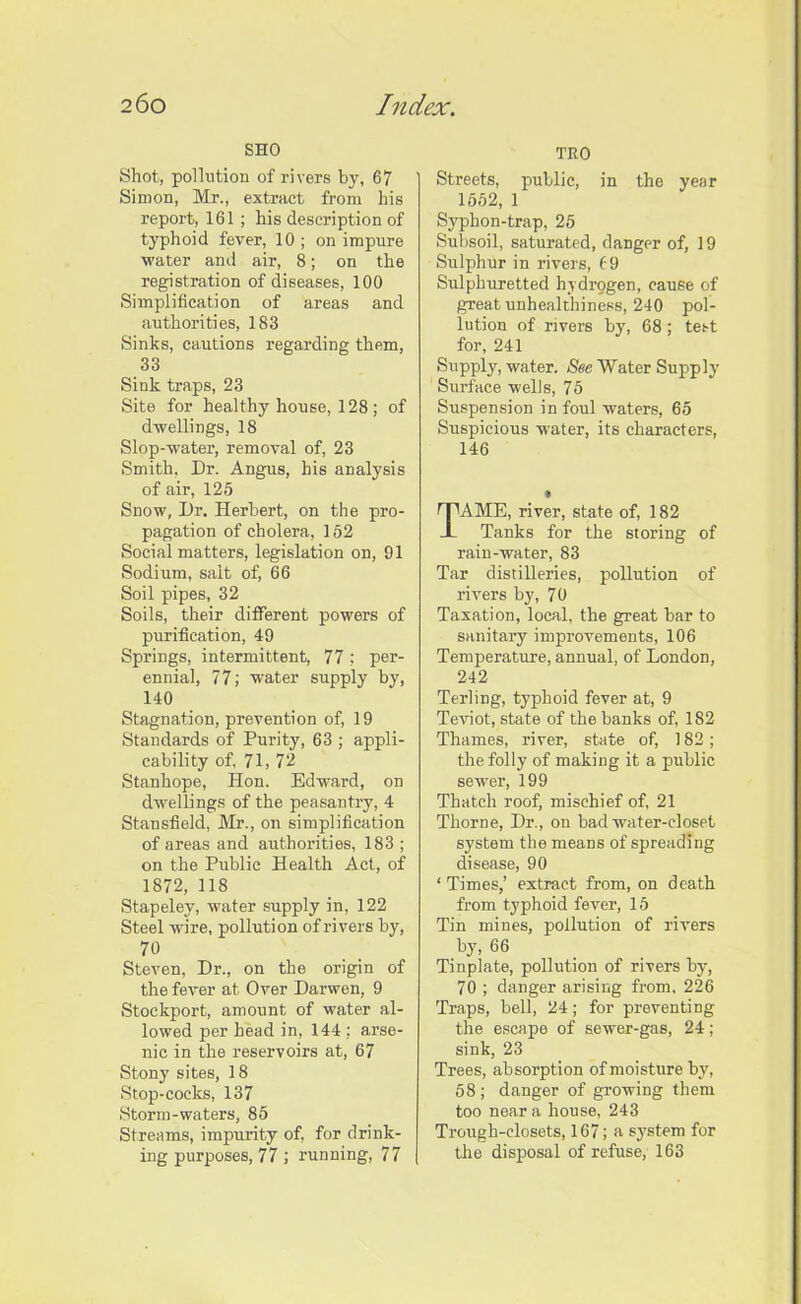 SHO Shot, pollution of rivers by, 67 Simon, Mr., extract from his report, 161 ; his description of typhoid fever, 10 ; on impure water and air, 8; on the registration of diseases, 100 Simplification of areas and authorities, 183 Sinks, cautions regarding them, 33 Sink traps, 23 Site for healthy house, 128; of dwellings, 18 Slop-water, removal of, 23 Smith, Dr. Angus, his analysis of air, 125 Snow, Dr. Herbert, on the pro- pagation of cholera, 152 Social matters, legislation on, 91 Sodium, salt of, 66 Soil pipes, 32 Soils, their different powers of purification, 49 Springs, intermittent, 77 ; per- ennial, 77; water supply by, 140 Stagnation, prevention of, 19 Standards of Purity, 63 ; appli- cability of, 71, 72 Stanhope, Hon. Edward, on dwellings of the peasantry, 4 Stansfield, Mr., on simplification of areas and authorities, 183 ; on the Public Health Act, of 1872, 118 Stapeley, water supply in, 122 Steel wire, pollution of rivers by, 70 Steven, Dr., on the origin of the fever at Over Darwen, 9 Stockport, amount of water al- lowed per head in, 144 ; arse- nic in the reservoirs at, 67 Stony sites, 18 Stop-cocks, 137 Storm-waters, 85 Streams, impurity of, for drink- ing purposes, 77 ; running, 77 TRO Streets, public, in the year 1552, 1 Syphon-trap, 25 Subsoil, saturated, danger of, 19 Sulphur in rivers, 69 Sulphuretted hydrogen, cause of great unhealthiness, 240 pol- lution of rivers by, 68; test for, 241 Supply, water. See Water Supply Surface wells, 75 Suspension in foul waters, 65 Suspicious water, its characters, 146 AME, river, state of, 182 Tanks for the storing of rain-water, 83 Tar distilleries, pollution of rivers by, 70 Taxation, local, the great bar to sanitary improvements, 106 Temperature, annual, of London, 242 Terling, typhoid fever at, 9 Teviot, state of the banks of, 182 Thames, river, state of, 182; the folly of making it a public sewer, 199 Thatch roof, mischief of, 21 Thorne, Dr., on bad water-closet system the means of spreading disease, 90 ‘ Times,’ extract from, on death from typhoid fever, 15 Tin mines, pollution of rivers by, 66 Tinplate, pollution of rivers by, 70 ; danger arising from, 226 Traps, bell, 24; for preventing the escape of sewer-gas, 24; sink, 23 Trees, absorption of moisture by, 58 ; danger of growing them too near a house, 243 Trough-closets, 167; a system for the disposal of refuse, 163