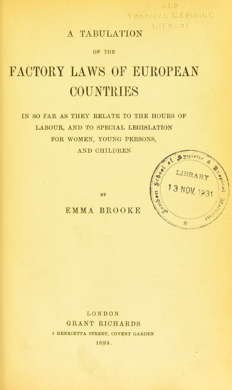 A U b Yftbl -1 C L fu t b lb I { ' L ( ill ; lA A TABULATION OF THE FACTORY LAWS OF EUROPEAN COUNTRIES IN SO FAR AS THEY RELATE TO THE HOURS OF LABOUR, AND TO SPECIAL LEGISLATION FOR WOMEN, YOUNG PERSONS, AND CHILDREN BY EMMA BROOKE LONDON GRANT RICHARDS 9 HENRIETTA STREET, COVENT GARDEN 1898. Hr'