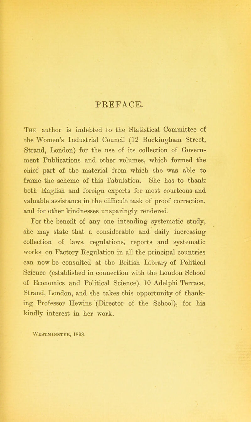 PEEFACE. The author is indebted to the Statistical Committee of the Women’s Industrial Council (12 Buckingham Street, Strand, London) for the use of its collection of Govern- ment Publications and other volumes, which formed the chief part of the material from which she was able to frame the scheme of this Tabulation. She has to thank both English and foreign experts for most courteous and valuable assistance in the difficult task of proof correction, and for other kindnesses unspai'ingly rendered. For the benefit of any one intending systematic study, she may state that a considerable and daily increasing collection of laws, regulations, reports and systematic works on Factory Regulation in all the principal countries can now be consulted at the British Library of Political Science (established in connection with the London School of Economics and Political Science), 10 Adelphi Terrace, Strand, London, and she takes this opportunity of thank- ing Professor Hewins (Director of the School), for his kindly interest in her work. Westminster, 1898.